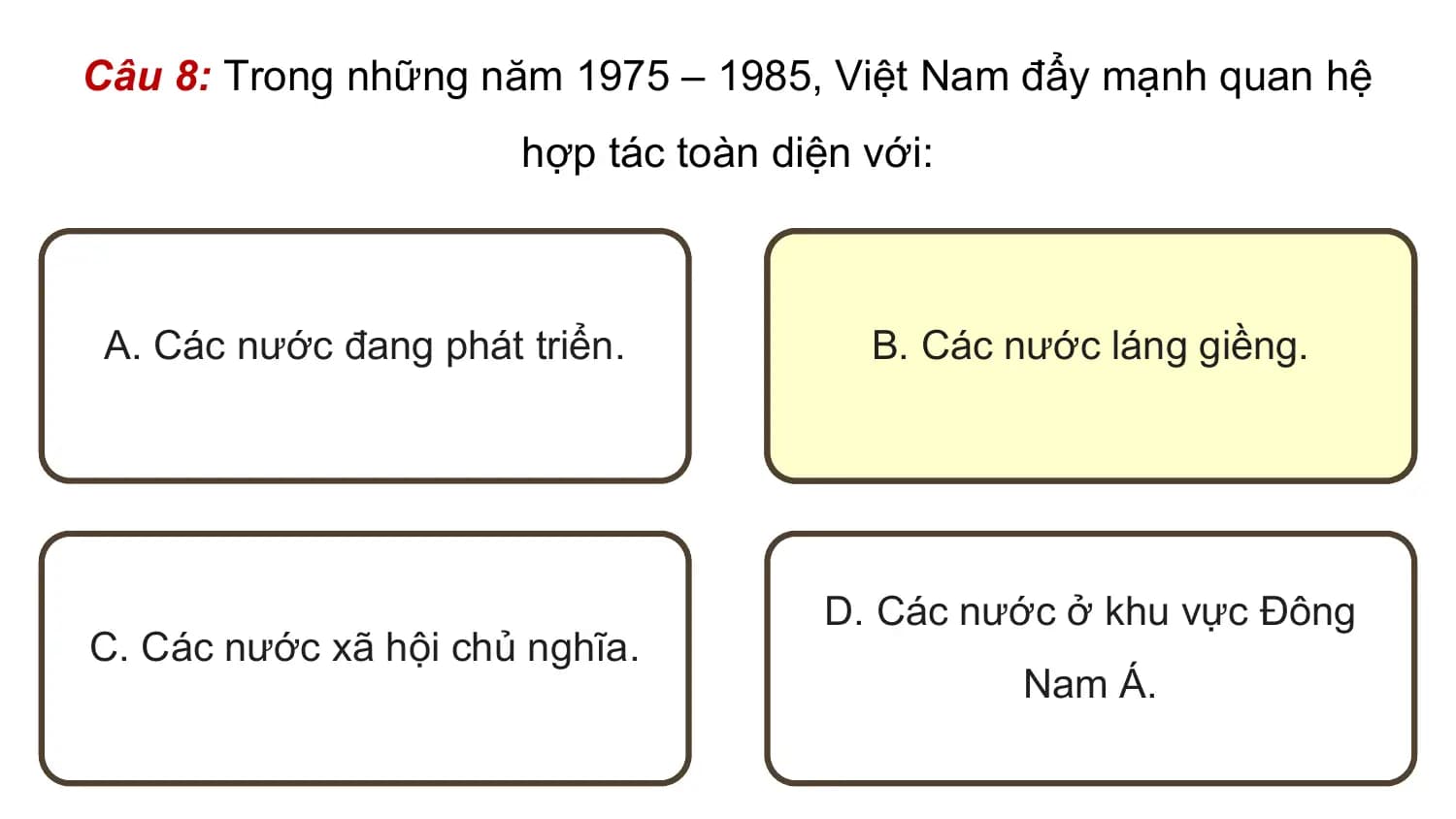 Câu 8: Trong những năm 1975 – 1985, Việt Nam đẩy mạnh quan hệ
 hợp tác toàn diện với:

 A. Các nước đang phát triển. B. Các nước láng giềng.

 D. Các nước ở khu vực Đông
C. Các nước xã hội chủ nghĩa.
 Nam Á.