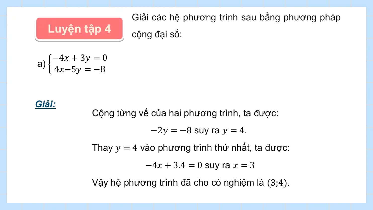 Giải các hệ phương trình sau bằng phương pháp
 Luyện tập 4 cộng đại số:

 −4𝑥 + 3𝑦 = 0
a)
 4𝑥−5𝑦 = −8

Giải:
 Cộng từng vế của hai phương trình, ta được:
 −2𝑦 = −8 suy ra 𝑦 = 4.
 Thay 𝑦 = 4 vào phương trình thứ nhất, ta được:
 −4𝑥 + 3.4 = 0 suy ra 𝑥 = 3
 Vậy hệ phương trình đã cho có nghiệm là (3;4).