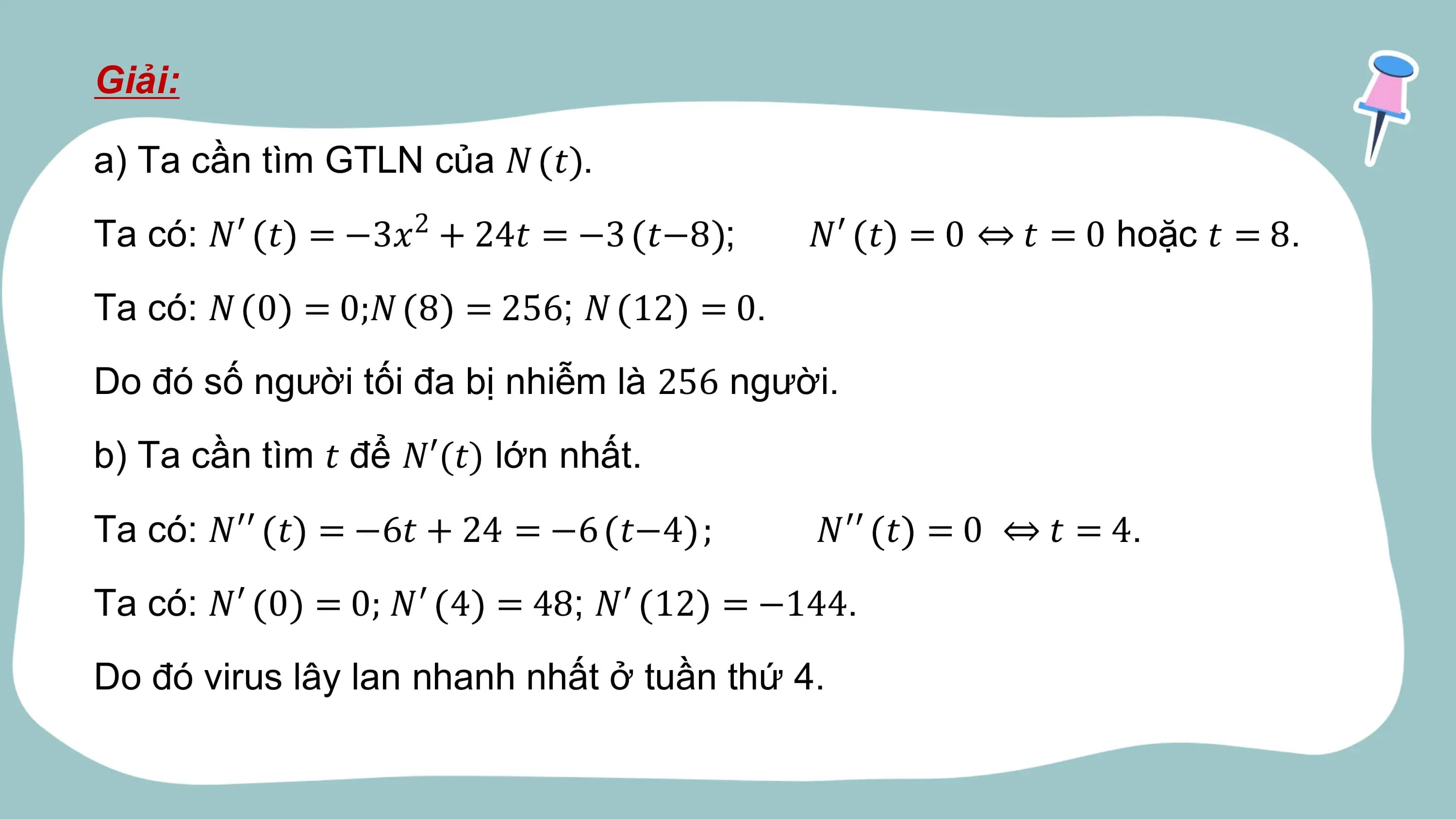 Giải:

a) Ta cần tìm GTLN của 𝑁 𝑡 .
Ta có: 𝑁′ 𝑡 = −3𝑥2 + 24𝑡 = −3 𝑡−8 ; 𝑁′ 𝑡 = 0 ⇔ 𝑡 = 0 hoặc 𝑡 = 8.
Ta có: 𝑁 0 = 0;𝑁 8 = 256; 𝑁 12 = 0.
Do đó số người tối đa bị nhiễm là 256 người.
b) Ta cần tìm 𝑡 để 𝑁′(𝑡) lớn nhất.
Ta có: 𝑁′′ 𝑡 = −6𝑡 + 24 = −6 𝑡−4 ; 𝑁′′ 𝑡 = 0 ⇔ 𝑡 = 4.
Ta có: 𝑁′ 0 = 0; 𝑁′ 4 = 48; 𝑁′ 12 = −144.
Do đó virus lây lan nhanh nhất ở tuần thứ 4.