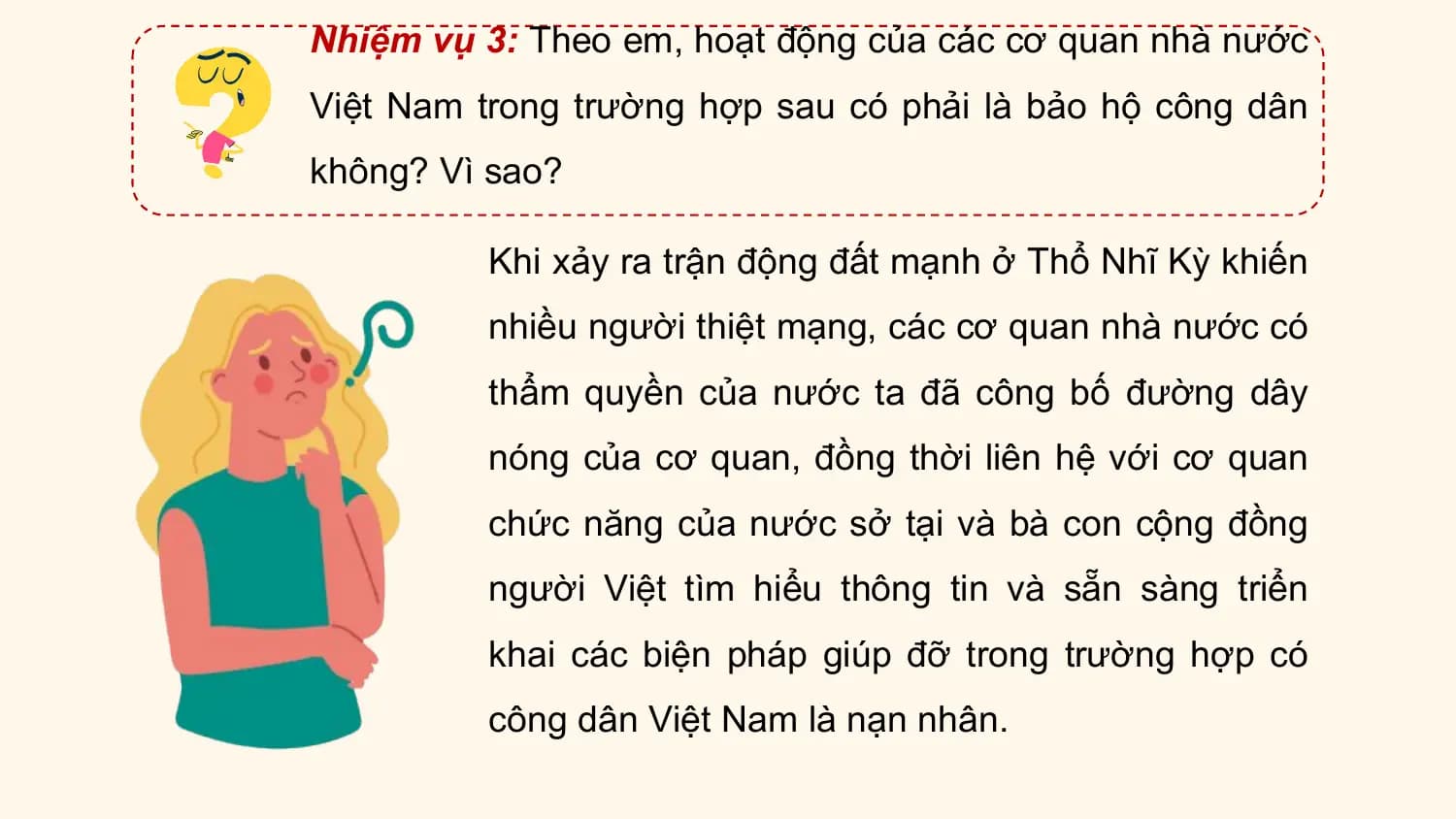 Nhiệm vụ 3: Theo em, hoạt động của các cơ quan nhà nước
Việt Nam trong trường hợp sau có phải là bảo hộ công dân
không? Vì sao?

 Khi xảy ra trận động đất mạnh ở Thổ Nhĩ Kỳ khiến
 nhiều người thiệt mạng, các cơ quan nhà nước có
 thẩm quyền của nước ta đã công bố đường dây
 nóng của cơ quan, đồng thời liên hệ với cơ quan
 chức năng của nước sở tại và bà con cộng đồng
 người Việt tìm hiểu thông tin và sẵn sàng triển
 khai các biện pháp giúp đỡ trong trường hợp có
 công dân Việt Nam là nạn nhân.