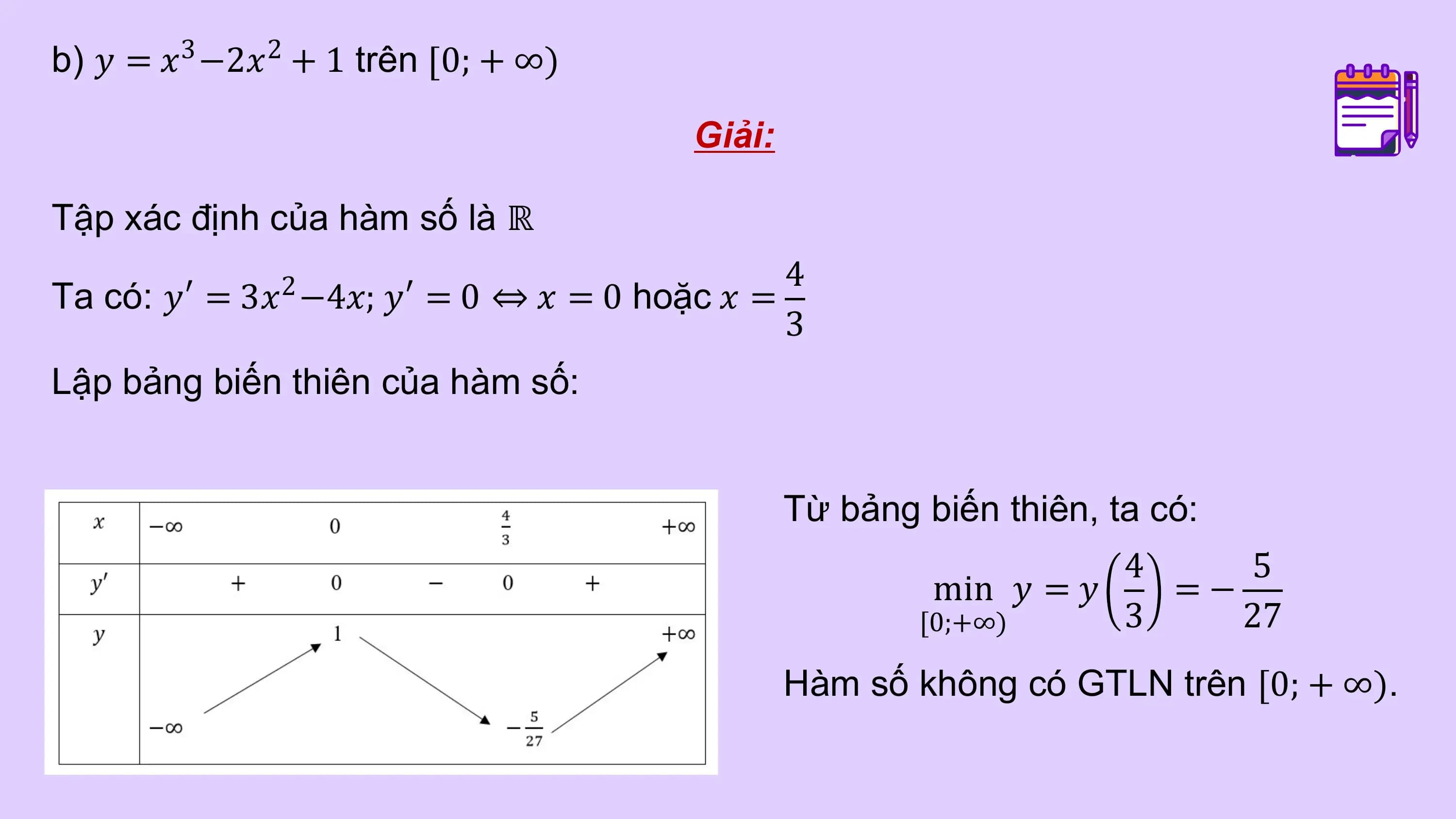 b) 𝑦 = 𝑥3 −2𝑥2 + 1 trên 0; + ∞)

 Giải:

Tập xác định của hàm số là ℝ
 4
Ta có: 𝑦′ = 3𝑥 −4𝑥; 𝑦′ = 0 ⇔ 𝑥 = 0 hoặc 𝑥 =
 2
 3
Lập bảng biến thiên của hàm số:

 Từ bảng biến thiên, ta có:
 4 5
 min 𝑦 = 𝑦 =−
 [0;+∞) 3 27
 Hàm số không có GTLN trên [0; + ∞).