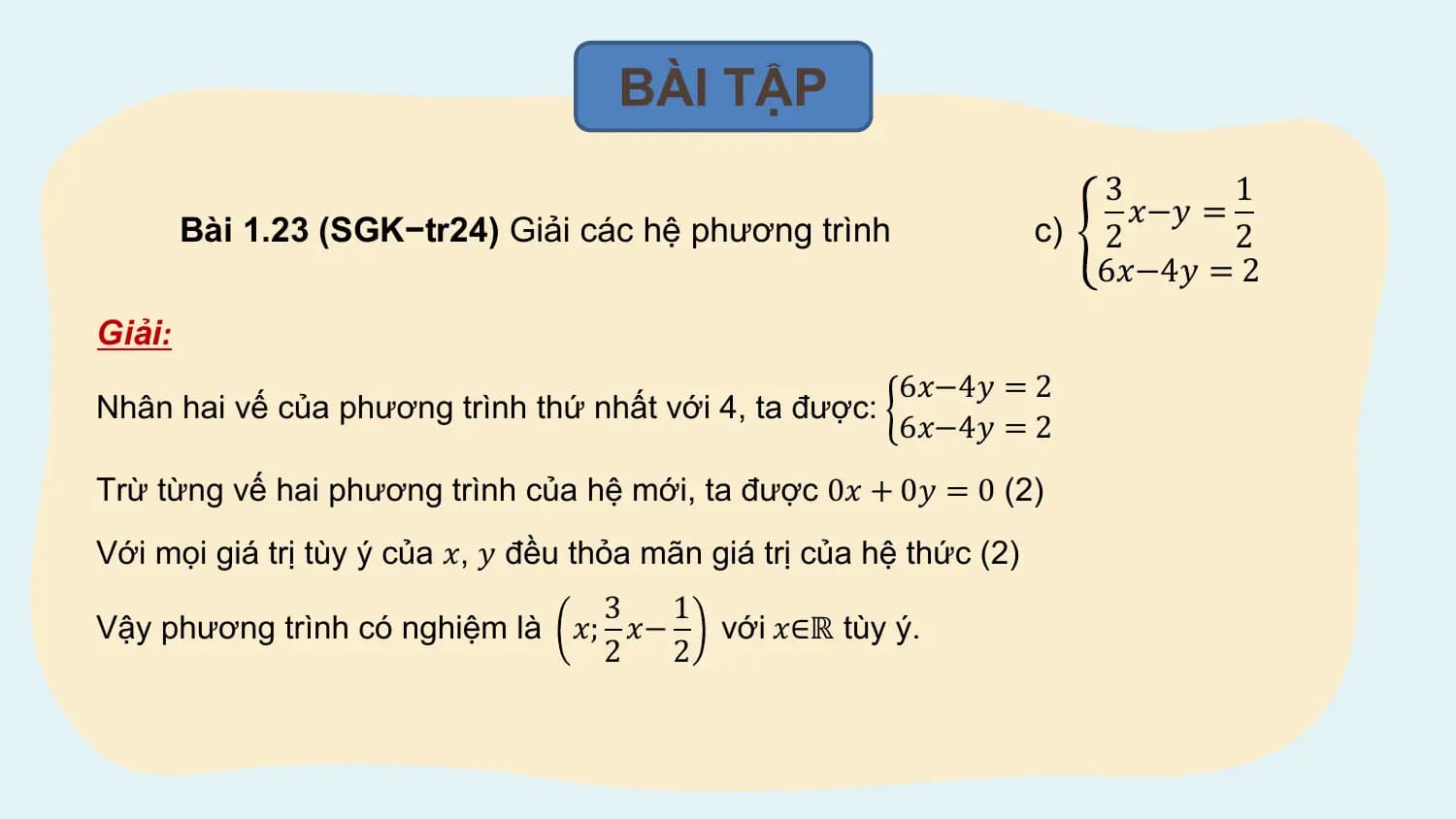 BÀI TẬP
 3 1
 𝑥−𝑦 =
 Bài 1.23 (SGK−tr24) Giải các hệ phương trình c) 2 2
 6𝑥−4𝑦 = 2
Giải:
 6𝑥−4𝑦 = 2
Nhân hai vế của phương trình thứ nhất với 4, ta được:
 6𝑥−4𝑦 = 2
Trừ từng vế hai phương trình của hệ mới, ta được 0𝑥 + 0𝑦 = 0 (2)
Với mọi giá trị tùy ý của 𝑥, 𝑦 đều thỏa mãn giá trị của hệ thức (2)
 3 1
Vậy phương trình có nghiệm là 𝑥; 𝑥− với 𝑥∈ℝ tùy ý.
 2 2