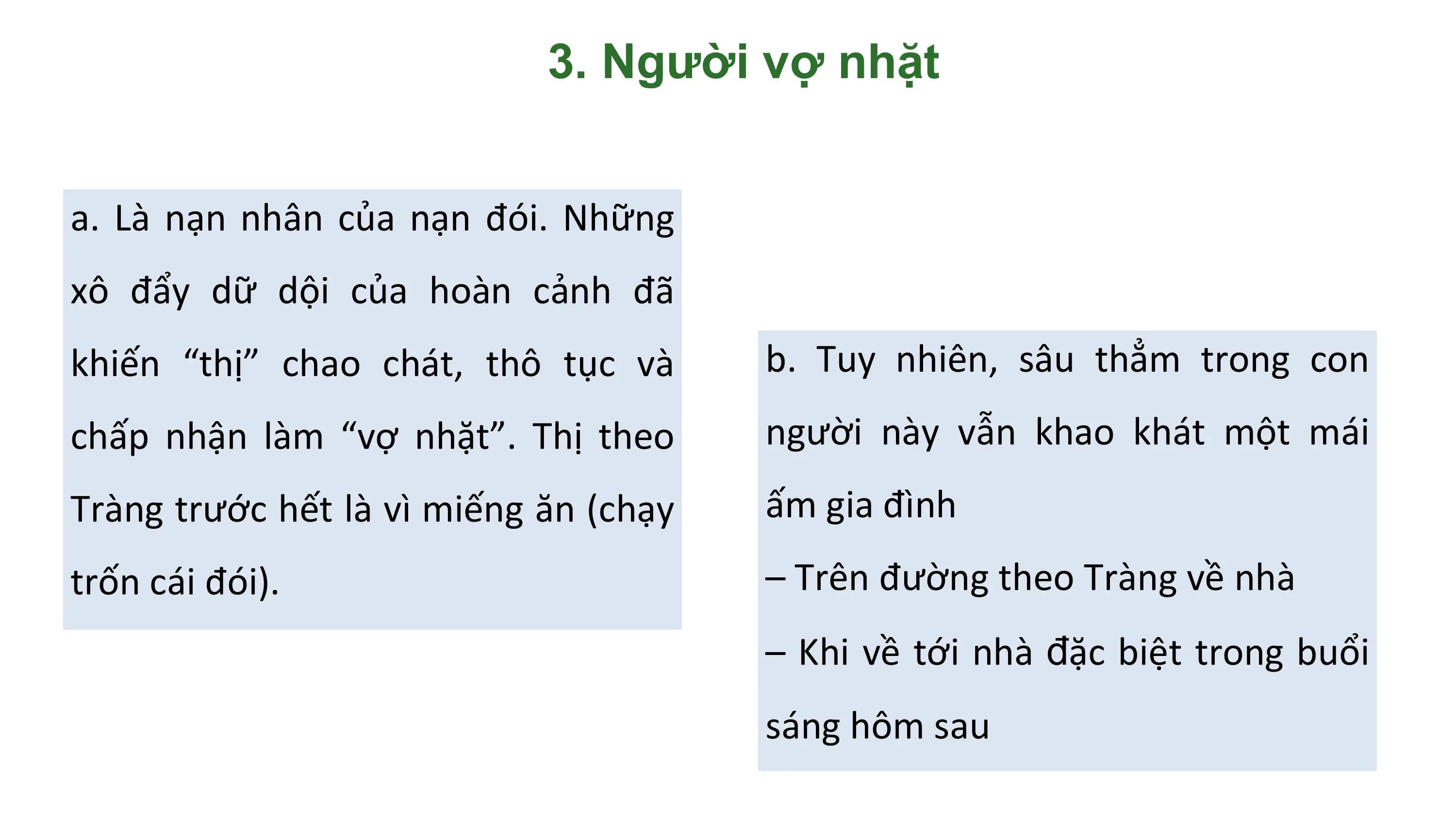 3. Người vợ nhặt

a. Là nạn nhân của nạn đói. Những
xô đẩy dữ dội của hoàn cảnh đã
khiến “thị” chao chát, thô tục và b. Tuy nhiên, sâu thẳm trong con
chấp nhận làm “vợ nhặt”. Thị theo người này vẫn khao khát một mái
Tràng trước hết là vì miếng ăn (chạy ấm gia đình
trốn cái đói). – Trên đường theo Tràng về nhà
 – Khi về tới nhà đặc biệt trong buổi
 sáng hôm sau