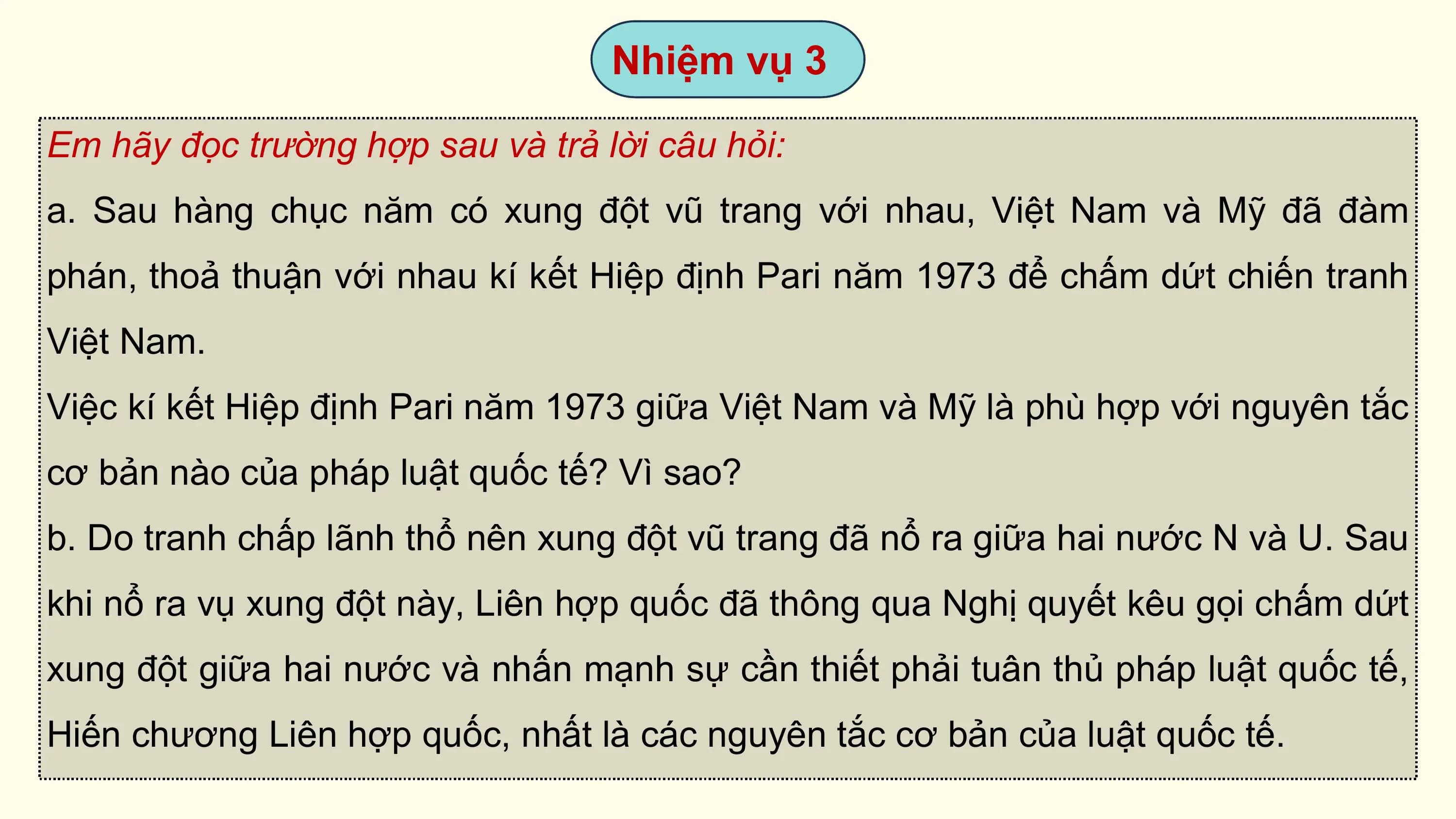 Nhiệm vụ 3

Em hãy đọc trường hợp sau và trả lời câu hỏi:
a. Sau hàng chục năm có xung đột vũ trang với nhau, Việt Nam và Mỹ đã đàm
phán, thoả thuận với nhau kí kết Hiệp định Pari năm 1973 để chấm dứt chiến tranh
Việt Nam.
Việc kí kết Hiệp định Pari năm 1973 giữa Việt Nam và Mỹ là phù hợp với nguyên tắc
cơ bản nào của pháp luật quốc tế? Vì sao?
b. Do tranh chấp lãnh thổ nên xung đột vũ trang đã nổ ra giữa hai nước N và U. Sau
khi nổ ra vụ xung đột này, Liên hợp quốc đã thông qua Nghị quyết kêu gọi chấm dứt
xung đột giữa hai nước và nhấn mạnh sự cần thiết phải tuân thủ pháp luật quốc tế,
Hiến chương Liên hợp quốc, nhất là các nguyên tắc cơ bản của luật quốc tế.