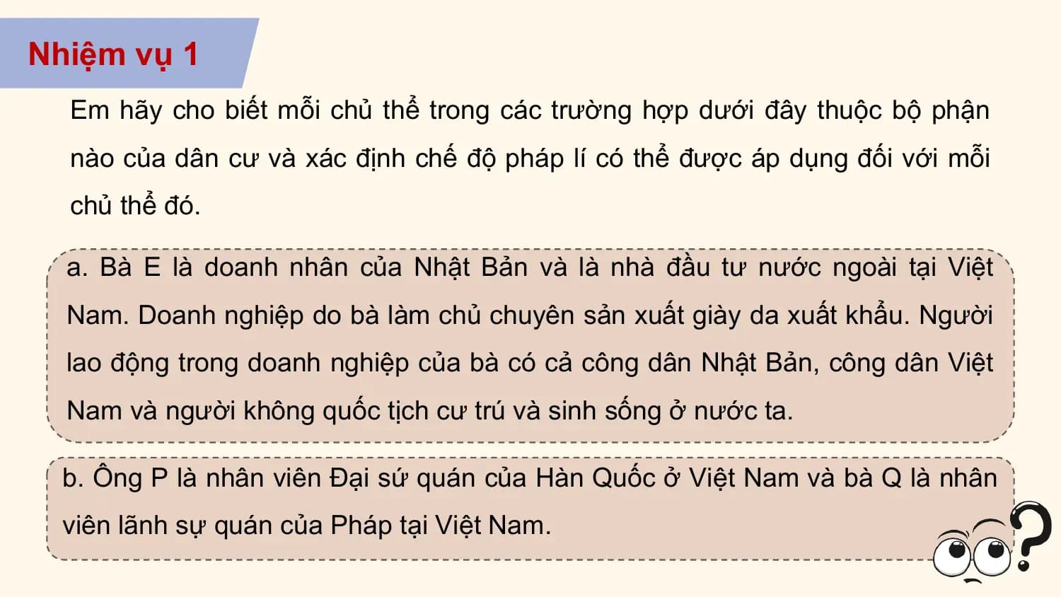 Nhiệm vụ 1
 Em hãy cho biết mỗi chủ thể trong các trường hợp dưới đây thuộc bộ phận
 nào của dân cư và xác định chế độ pháp lí có thể được áp dụng đối với mỗi
 chủ thể đó.

 a. Bà E là doanh nhân của Nhật Bản và là nhà đầu tư nước ngoài tại Việt
 Nam. Doanh nghiệp do bà làm chủ chuyên sản xuất giày da xuất khẩu. Người
 lao động trong doanh nghiệp của bà có cả công dân Nhật Bản, công dân Việt
 Nam và người không quốc tịch cư trú và sinh sống ở nước ta.

 b. Ông P là nhân viên Đại sứ quán của Hàn Quốc ở Việt Nam và bà Q là nhân
 viên lãnh sự quán của Pháp tại Việt Nam.
