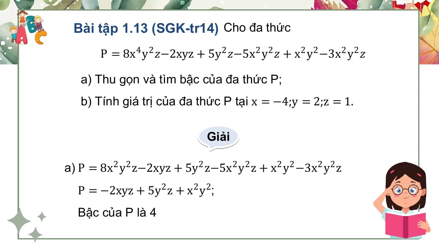 Bài tập 1.13 (SGK-tr14) Cho đa thức
 P = 8x4 y2 𝑧−2xyz + 5y 2 𝑧−5x2 y2 𝑧 + x2 y2 −3x2 y2 𝑧

 a) Thu gọn và tìm bậc của đa thức P;
 b) Tính giá trị của đa thức P tại x = −4;y = 2;z = 1.

 Giải

a) P = 8x2 y2 z−2xyz + 5y 2 z−5x2 y2 z + x2 y2 −3x2 y2 z
 P = −2xyz + 5y 2 z + x2 y2;
 Bậc của P là 4