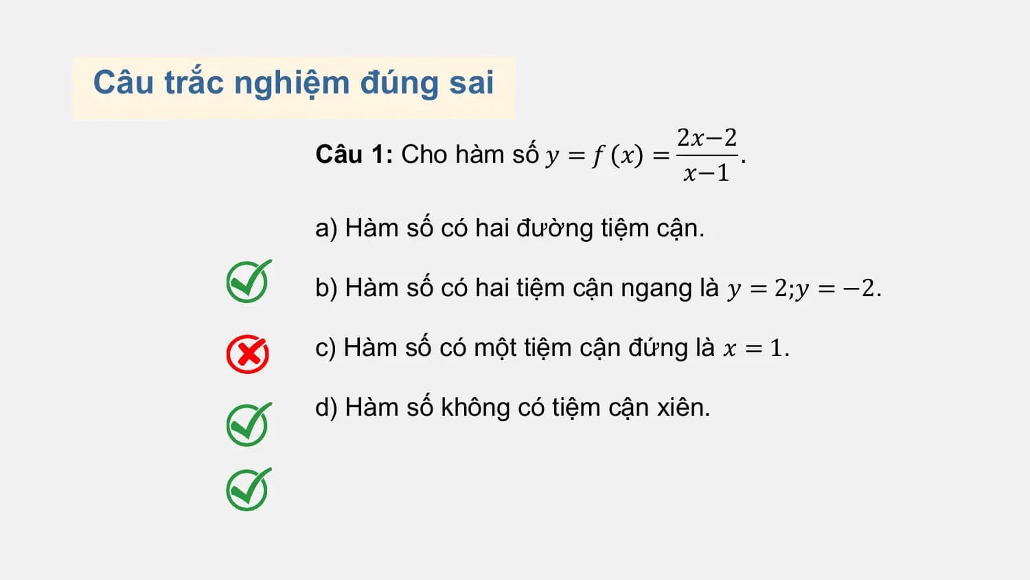 Câu trắc nghiệm đúng sai
 2𝑥−2
 Câu 1: Cho hàm số 𝑦 = 𝑓 𝑥 = .
 𝑥−1

 a) Hàm số có hai đường tiệm cận.

 b) Hàm số có hai tiệm cận ngang là 𝑦 = 2;𝑦 = −2.

 c) Hàm số có một tiệm cận đứng là 𝑥 = 1.

 d) Hàm số không có tiệm cận xiên.