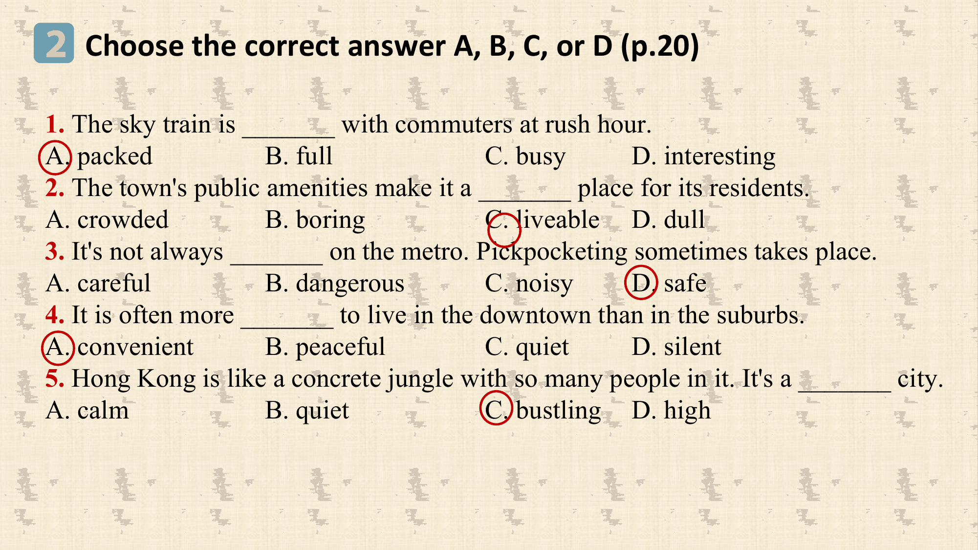 2 Choose the correct answer A, B, C, or D (p.20)
1. The sky train is _______ with commuters at rush hour.
A. packed B. full C. busy D. interesting
2. The town's public amenities make it a _______ place for its residents.
A. crowded B. boring C. liveable D. dull
3. It's not always _______ on the metro. Pickpocketing sometimes takes place.
A. careful B. dangerous C. noisy D. safe
4. It is often more _______ to live in the downtown than in the suburbs.
A. convenient B. peaceful C. quiet D. silent
5. Hong Kong is like a concrete jungle with so many people in it. It's a _______ city.
A. calm B. quiet C. bustling D. high