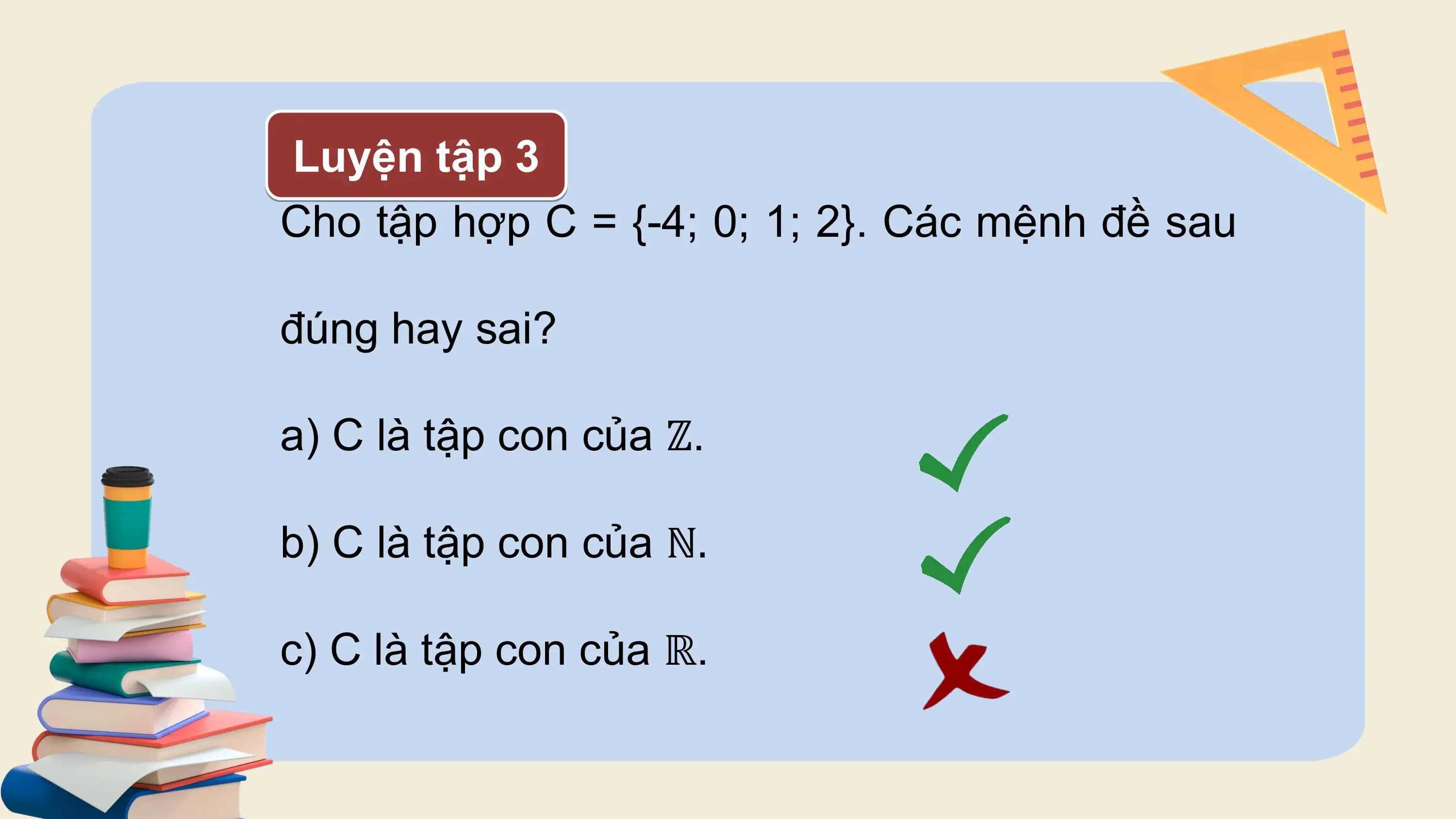 Luyện tập 3
Cho tập hợp C = {-4; 0; 1; 2}. Các mệnh đề sau

đúng hay sai?

a) C là tập con của ℤ.

b) C là tập con của ℕ.

c) C là tập con của ℝ.