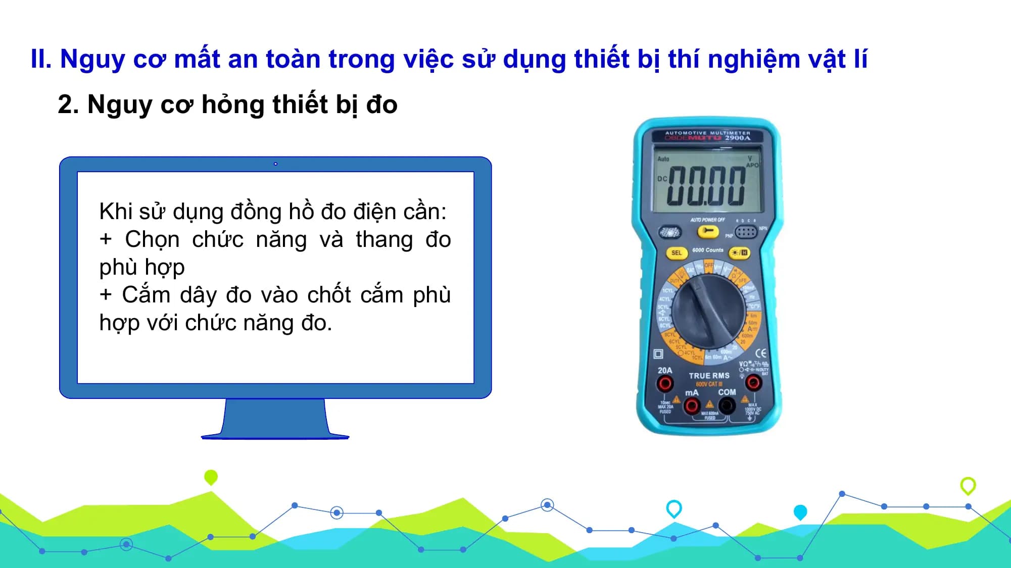 II. Nguy cơ mất an toàn trong việc sử dụng thiết bị thí nghiệm vật lí
 2. Nguy cơ hỏng thiết bị đo

 Khi sử dụng đồng hồ đo điện cần:
 + Chọn chức năng và thang đo
 phù hợp
 + Cắm dây đo vào chốt cắm phù
 hợp với chức năng đo.