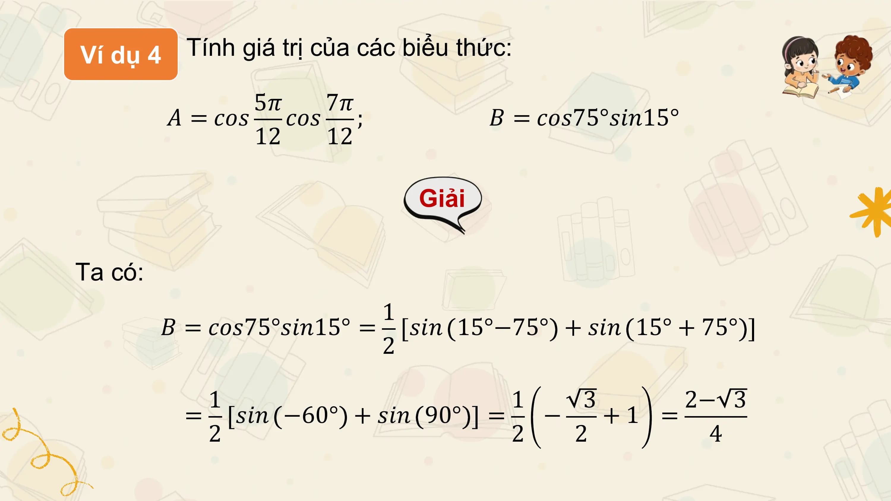 Ví dụ 4 Tính giá trị của các biểu thức:

 5𝜋 7𝜋
 𝐴 = 𝑐𝑜𝑠 𝑐𝑜𝑠 ; 𝐵 = 𝑐𝑜𝑠75°𝑠𝑖𝑛15°
 12 12

 Giải

Ta có:
 1
 𝐵 = 𝑐𝑜𝑠75°𝑠𝑖𝑛15° = 𝑠𝑖𝑛 15°−75° + 𝑠𝑖𝑛 15° + 75°
 2

 1 1 3 2− 3
 = 𝑠𝑖𝑛 −60° + 𝑠𝑖𝑛 90° = − +1 =
 2 2 2 4