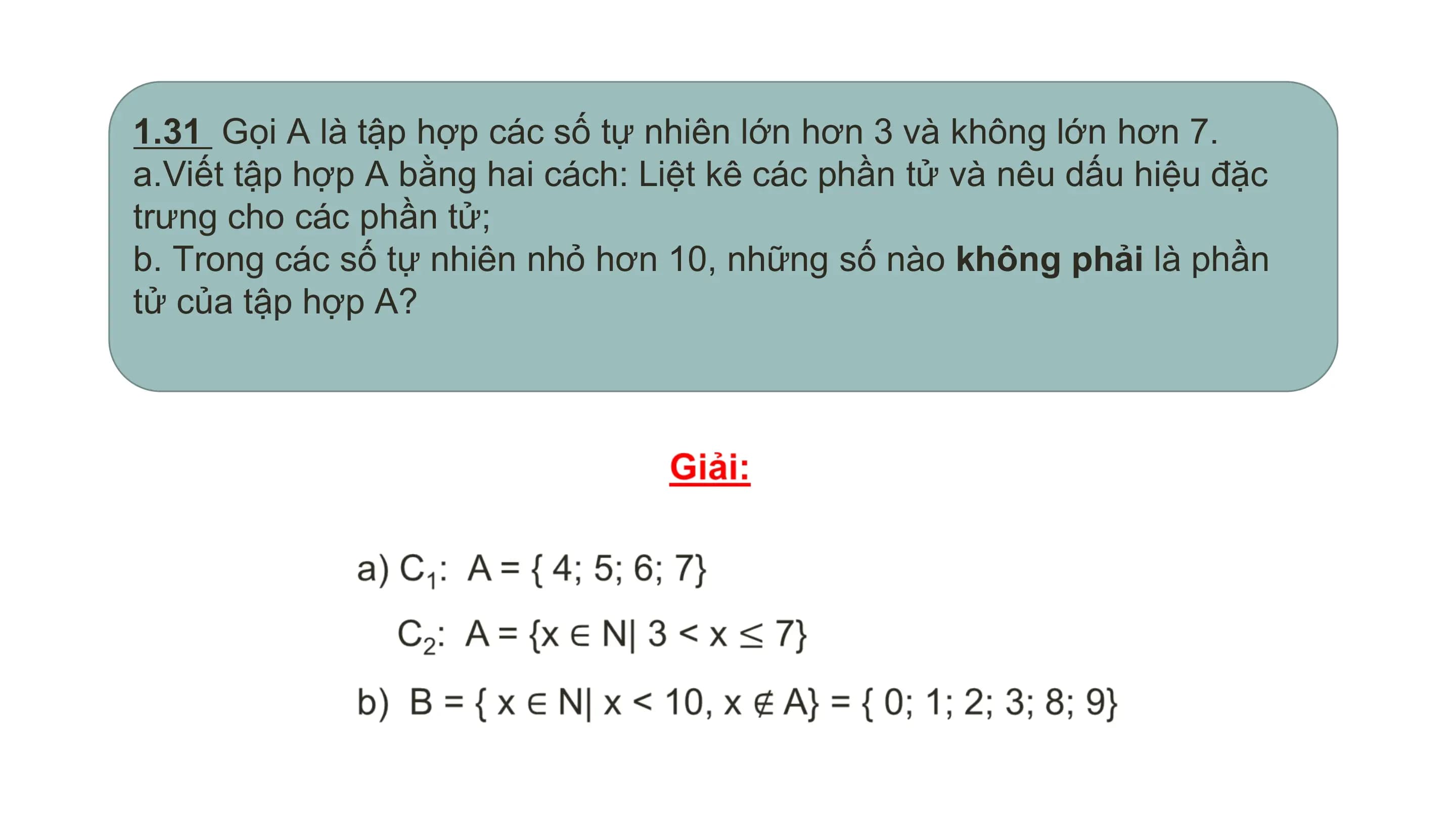 1.31 Gọi A là tập hợp các số tự nhiên lớn hơn 3 và không lớn hơn 7.
a.Viết tập hợp A bằng hai cách: Liệt kê các phần tử và nêu dấu hiệu đặc
trưng cho các phần tử;
b. Trong các số tự nhiên nhỏ hơn 10, những số nào không phải là phần
tử của tập hợp A?