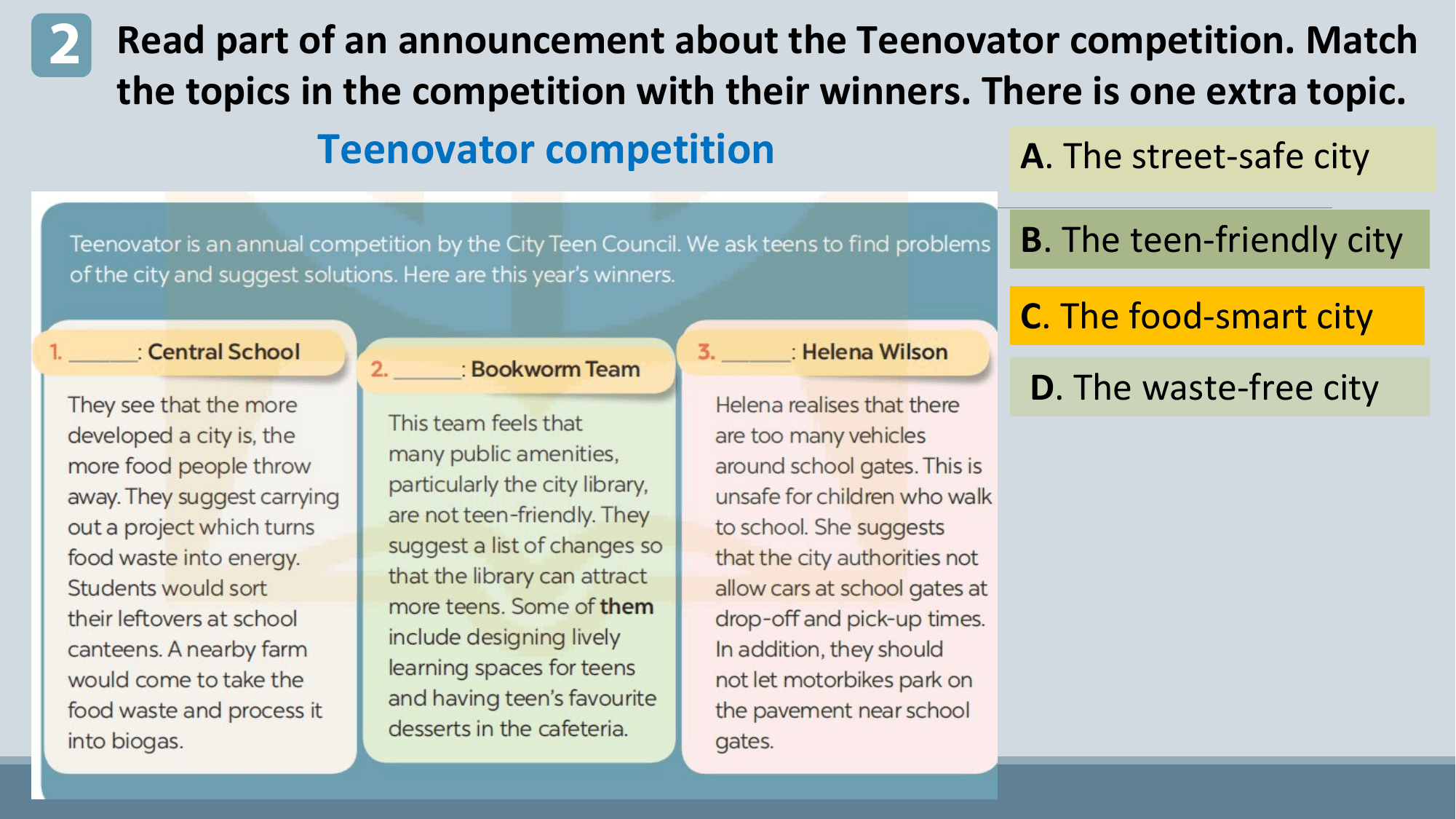 2 Read part of an announcement about the Teenovator competition. Match
 the topics in the competition with their winners. There is one extra topic.
 Teenovator competition A. The street-safe city

 B. The teen-friendly city
 C. The food-smart city
 D. The waste-free city