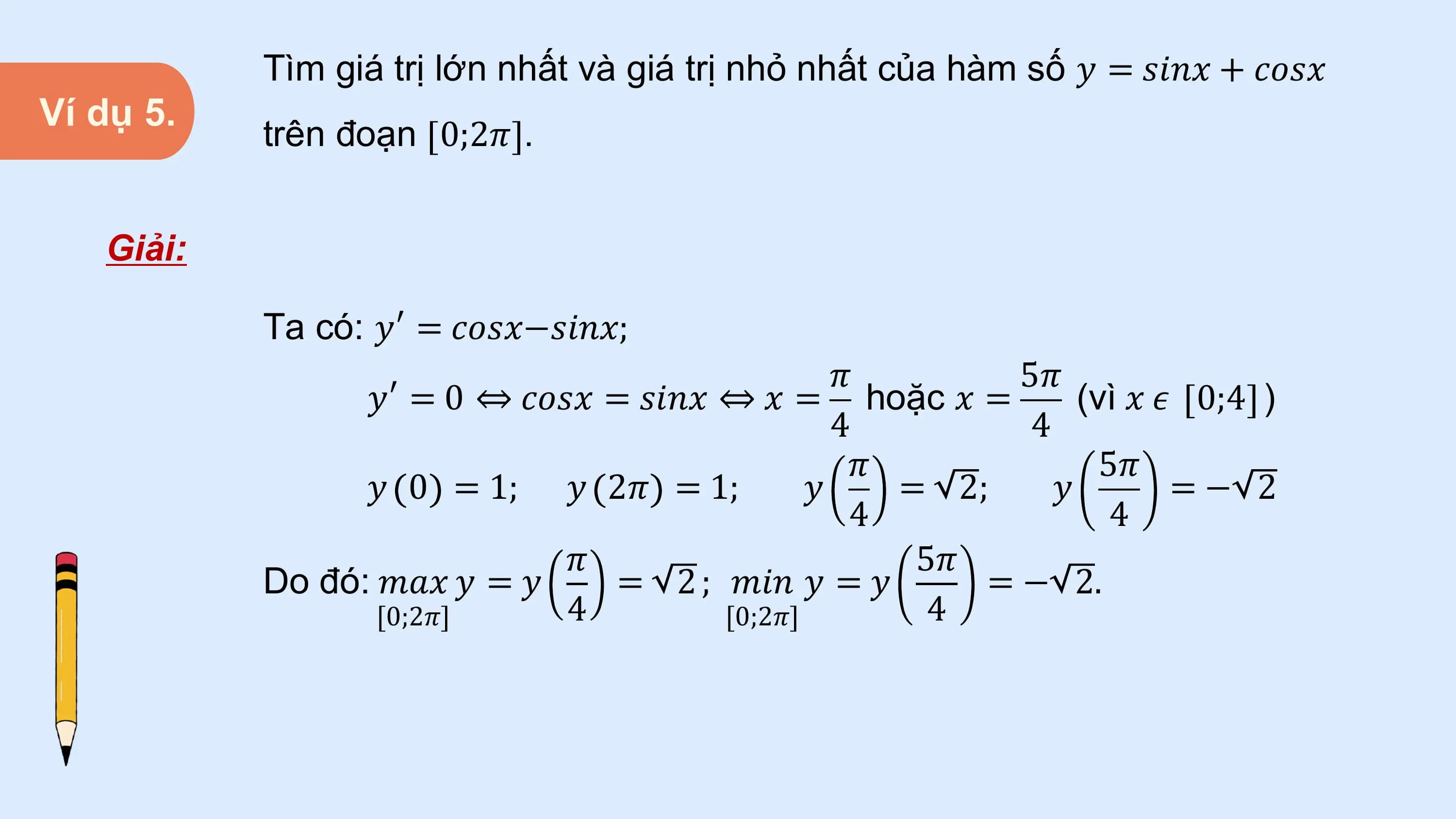 Tìm giá trị lớn nhất và giá trị nhỏ nhất của hàm số 𝑦 = 𝑠𝑖𝑛𝑥 + 𝑐𝑜𝑠𝑥
Ví dụ 5.
 trên đoạn 0;2𝜋 .

 Giải:

 Ta có: 𝑦′ = 𝑐𝑜𝑠𝑥−𝑠𝑖𝑛𝑥;
 𝜋 5𝜋
 𝑦′ = 0 ⇔ 𝑐𝑜𝑠𝑥 = 𝑠𝑖𝑛𝑥 ⇔ 𝑥 = hoặc 𝑥 = (vì 𝑥 𝜖 0;4 )
 4 4
 𝜋 5𝜋
 𝑦 0 = 1; 𝑦 2𝜋 = 1; 𝑦 = 2; 𝑦 =− 2
 4 4
 𝜋 5𝜋
 Do đó: 𝑚𝑎𝑥 𝑦 = 𝑦 = 2 ; 𝑚𝑖𝑛 𝑦 = 𝑦 = − 2.
 [0;2𝜋] 4 [0;2𝜋] 4