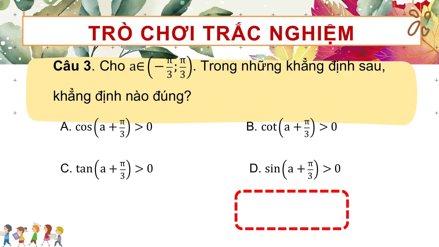 TRÒ CHƠI TRẮC NGHIỆM
 π π
Câu 3. Cho a∈ − ; . Trong những khẳng định sau,
 3 3

khẳng định nào đúng?
 π π
 A. cos a + >0 B. cot a + >0
 3 3

 π π
 C. tan a + >0 D. sin a + >0
 3 3