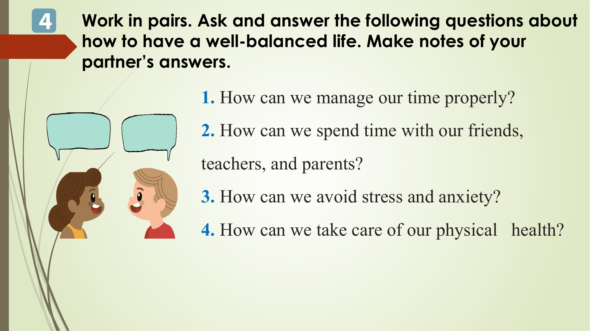 4 Work in pairs. Ask and answer the following questions about
 how to have a well-balanced life. Make notes of your
 partner’s answers.

 1. How can we manage our time properly?
 2. How can we spend time with our friends,
 teachers, and parents?
 3. How can we avoid stress and anxiety?
 4. How can we take care of our physical health?