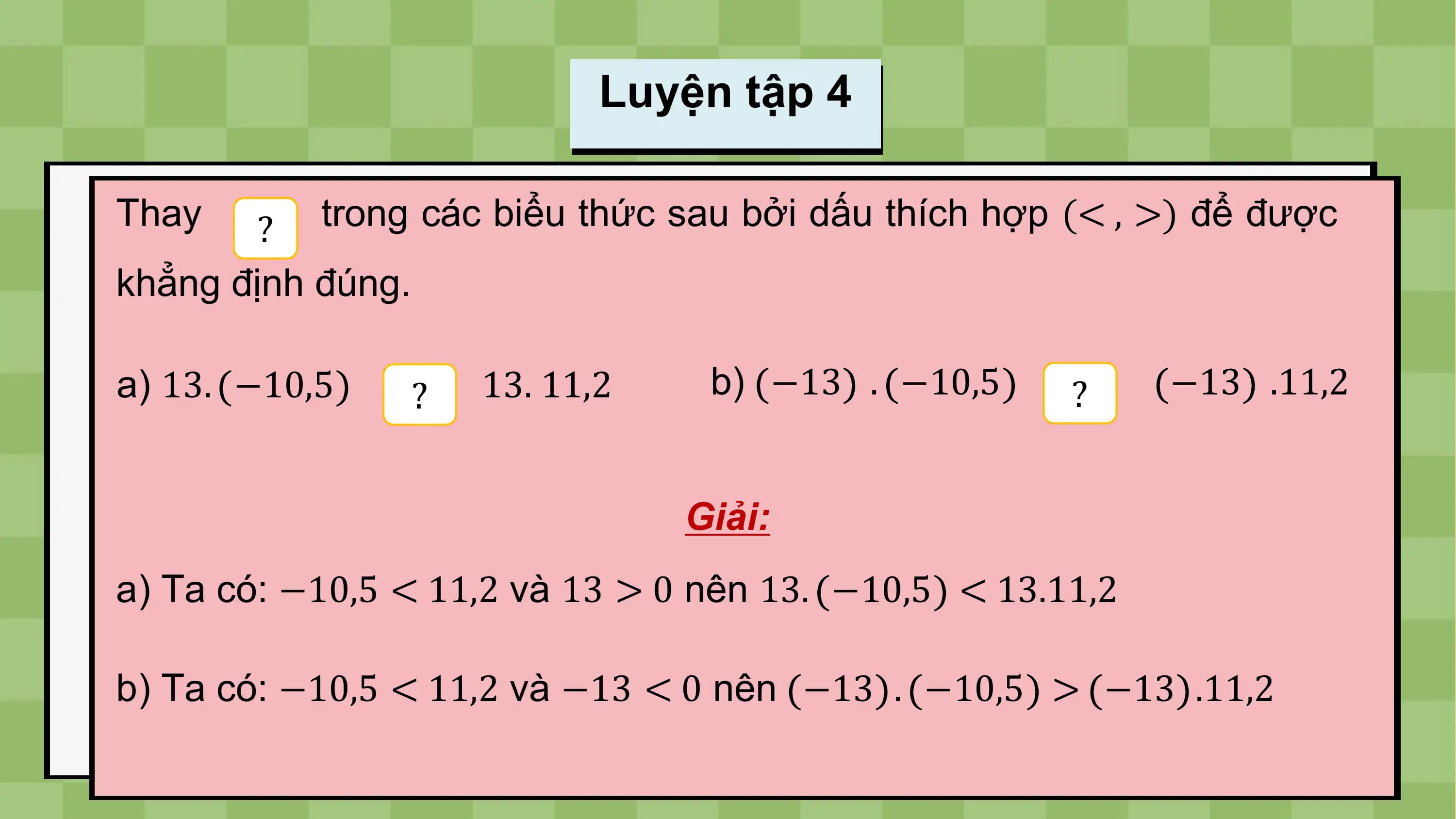 Luyện tập 4

Thay ? trong các biểu thức sau bởi dấu thích hợp (< , >) để được
khẳng định đúng.

a) 13. −10,5 ? 13. 11,2 b) −13 . −10,5 ? −13 .11,2

 Giải:
a) Ta có: −10,5 < 11,2 và 13 > 0 nên 13. −10,5 < 13.11,2

b) Ta có: −10,5 < 11,2 và −13 < 0 nên −13 . −10,5 > −13 .11,2