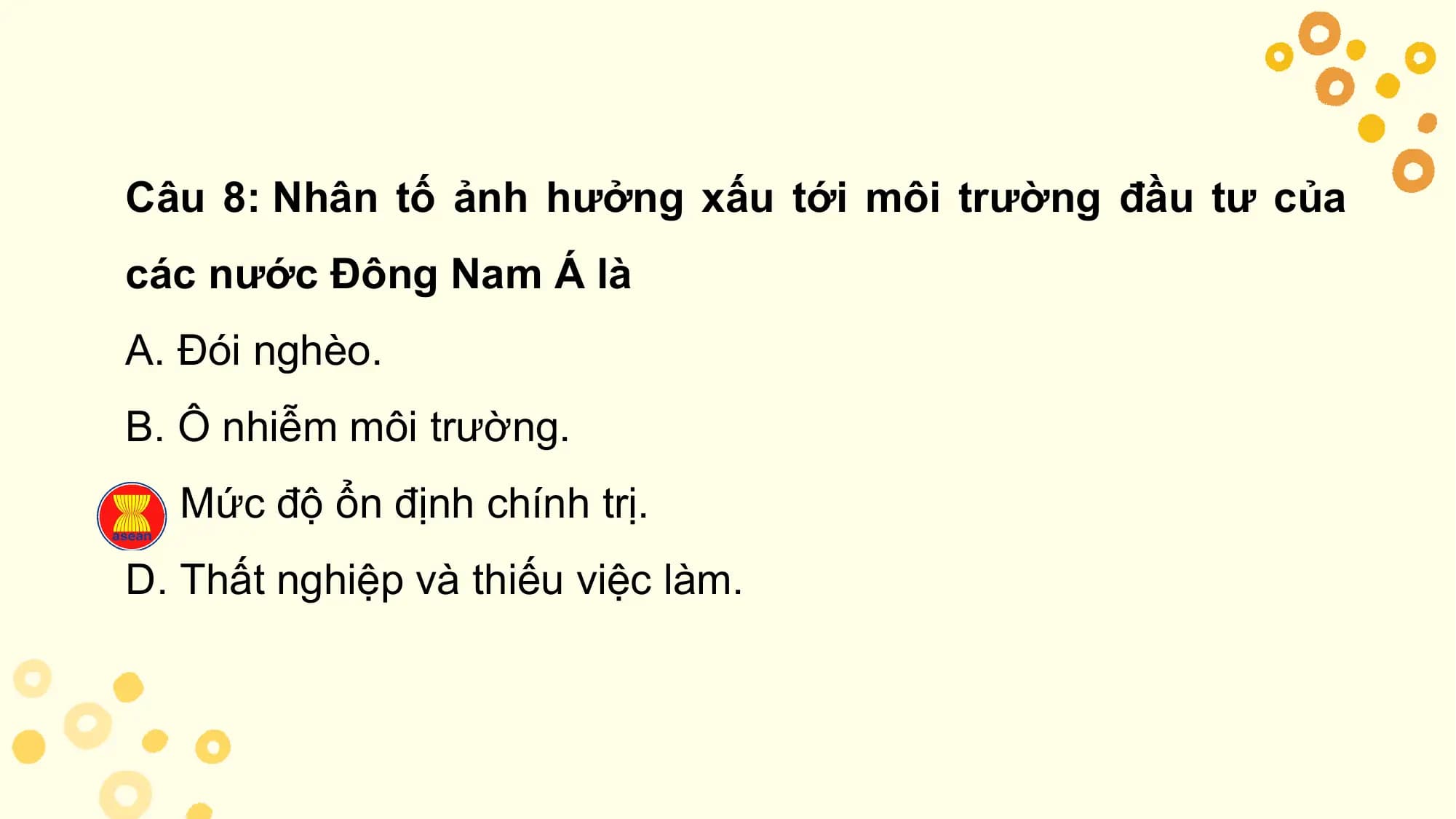 Câu 8: Nhân tố ảnh hưởng xấu tới môi trường đầu tư của
các nước Đông Nam Á là
A. Đói nghèo.
B. Ô nhiễm môi trường.
C. Mức độ ổn định chính trị.
D. Thất nghiệp và thiếu việc làm.