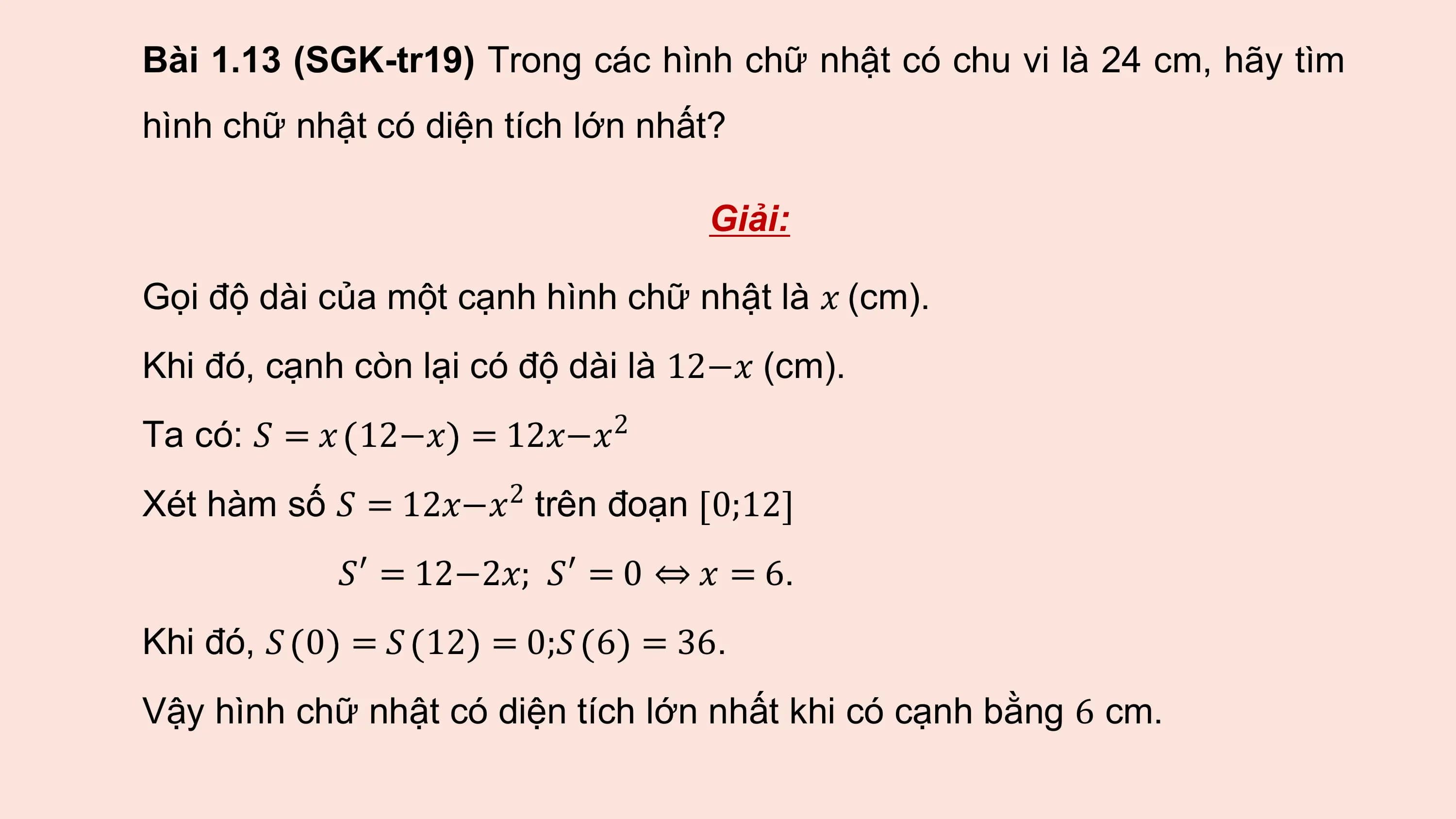Bài 1.13 (SGK-tr19) Trong các hình chữ nhật có chu vi là 24 cm, hãy tìm
hình chữ nhật có diện tích lớn nhất?

 Giải:

Gọi độ dài của một cạnh hình chữ nhật là 𝑥 (cm).
Khi đó, cạnh còn lại có độ dài là 12−𝑥 (cm).
Ta có: 𝑆 = 𝑥 12−𝑥 = 12𝑥−𝑥2
Xét hàm số 𝑆 = 12𝑥−𝑥2 trên đoạn 0;12
 𝑆′ = 12−2𝑥; 𝑆′ = 0 ⇔ 𝑥 = 6.
Khi đó, 𝑆 0 = 𝑆 12 = 0;𝑆 6 = 36.
Vậy hình chữ nhật có diện tích lớn nhất khi có cạnh bằng 6 cm.