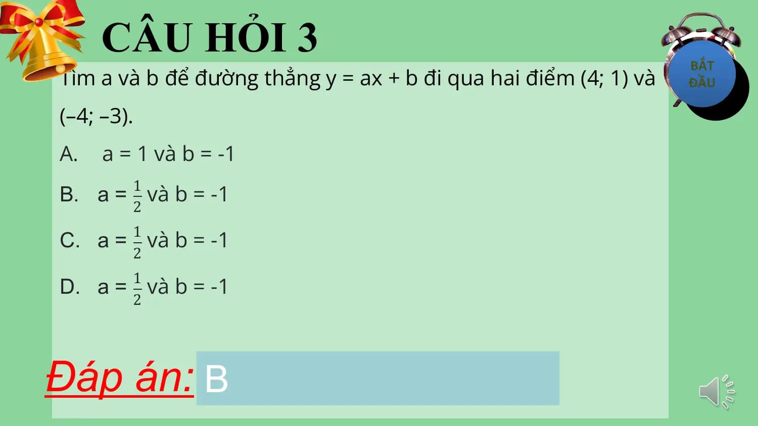 CÂU HỎI 3
Tìm a và b để đường thẳng y = ax + b đi qua hai điểm (4; 1) và
(–4; –3).
A. a = 1 và b = -1
B. a = và b = -1
 1
 2

C. a = và b = -1
 1
 2

D. a = và b = -1
 1
 2

Đáp án: B