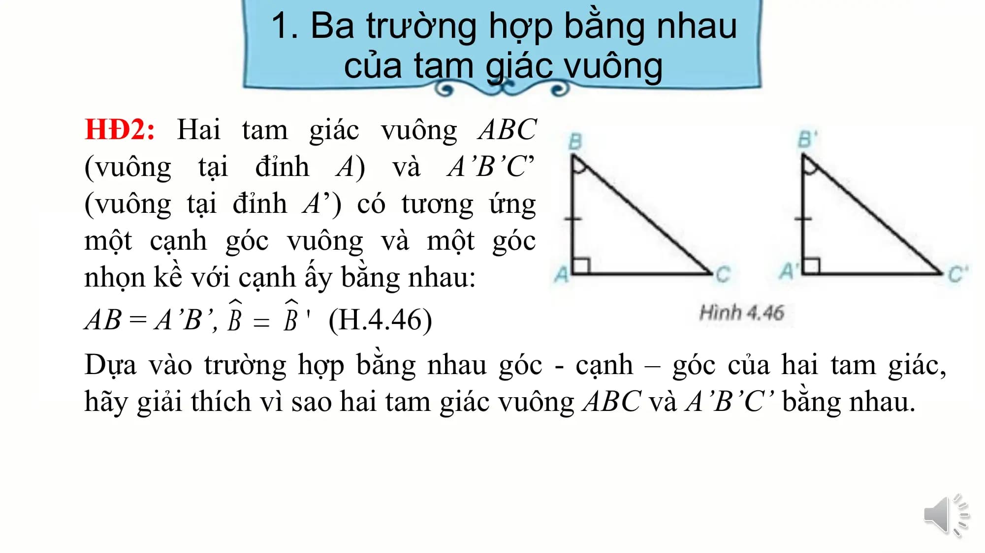 1. Ba trường hợp bằng nhau
 của tam giác vuông
HĐ2: Hai tam giác vuông ABC
(vuông tại đỉnh A) và A’B’C’
(vuông tại đỉnh A’) có tương ứng
một cạnh góc vuông và một góc
nhọn kề với cạnh ấy bằng nhau:
AB = A’B’, (H.4.46)
Dựa vào trường hợp bằng nhau góc - cạnh – góc của hai tam giác,
hãy giải thích vì sao hai tam giác vuông ABC và A’B’C’ bằng nhau.