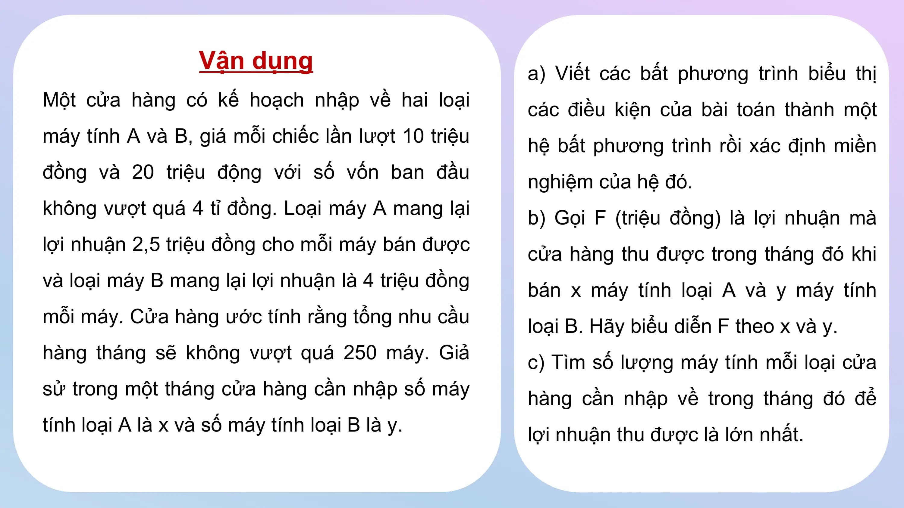 Vận dụng a) Viết các bất phương trình biểu thị
Một cửa hàng có kế hoạch nhập về hai loại các điều kiện của bài toán thành một
máy tính A và B, giá mỗi chiếc lần lượt 10 triệu hệ bất phương trình rồi xác định miền
đồng và 20 triệu động với số vốn ban đầu nghiệm của hệ đó.
không vượt quá 4 tỉ đồng. Loại máy A mang lại b) Gọi F (triệu đồng) là lợi nhuận mà
lợi nhuận 2,5 triệu đồng cho mỗi máy bán được cửa hàng thu được trong tháng đó khi
và loại máy B mang lại lợi nhuận là 4 triệu đồng bán x máy tính loại A và y máy tính
mỗi máy. Cửa hàng ước tính rằng tổng nhu cầu loại B. Hãy biểu diễn F theo x và y.
hàng tháng sẽ không vượt quá 250 máy. Giả c) Tìm số lượng máy tính mỗi loại cửa
sử trong một tháng cửa hàng cần nhập số máy hàng cần nhập về trong tháng đó để
tính loại A là x và số máy tính loại B là y. lợi nhuận thu được là lớn nhất.