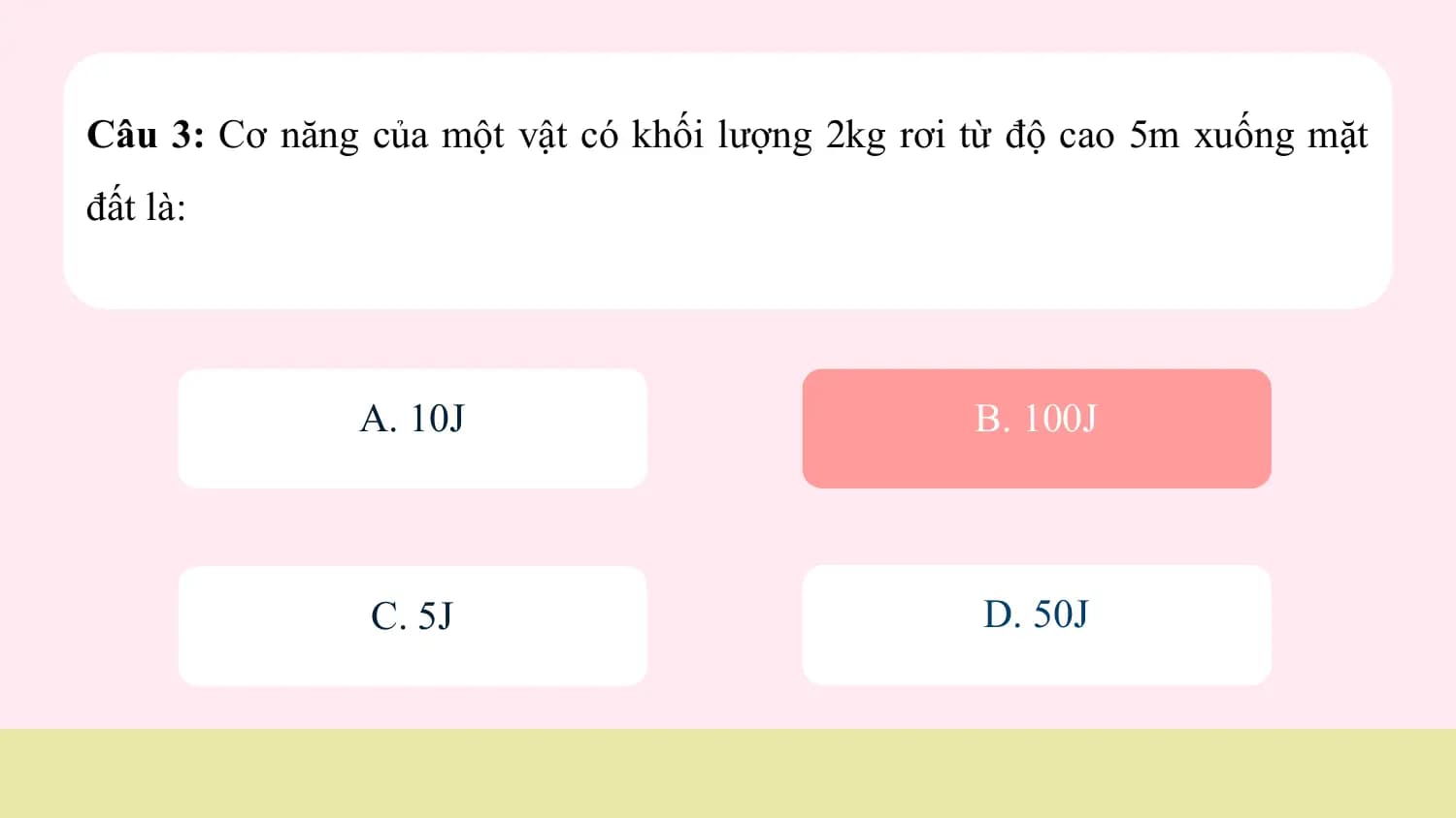 Câu 3: Cơ năng của một vật có khối lượng 2kg rơi từ độ cao 5m xuống mặt
đất là:

 A. 10J B. 100J

 C. 5J D. 50J