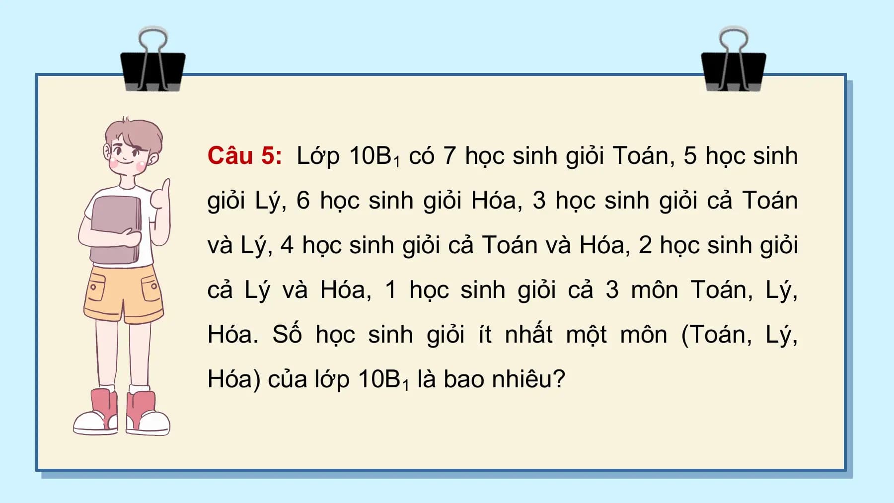Câu 5: Lớp 10B1 có 7 học sinh giỏi Toán, 5 học sinh
giỏi Lý, 6 học sinh giỏi Hóa, 3 học sinh giỏi cả Toán
và Lý, 4 học sinh giỏi cả Toán và Hóa, 2 học sinh giỏi
cả Lý và Hóa, 1 học sinh giỏi cả 3 môn Toán, Lý,
Hóa. Số học sinh giỏi ít nhất một môn (Toán, Lý,
Hóa) của lớp 10B1 là bao nhiêu?
