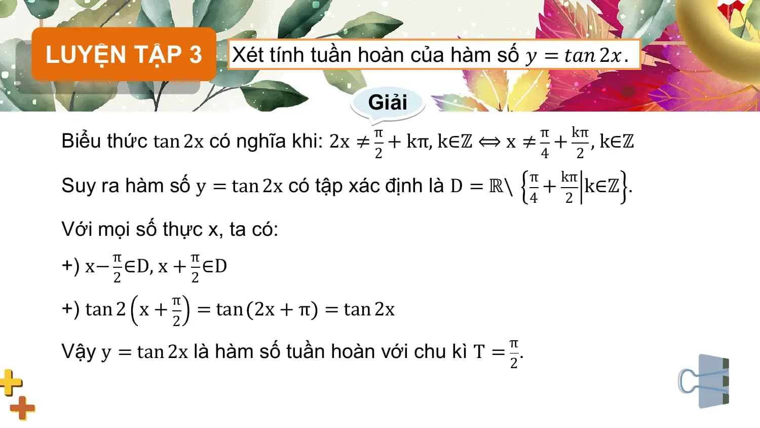 LUYỆN TẬP 3 Xét tính tuần hoàn của hàm số 𝑦 = 𝑡𝑎𝑛 2𝑥 .

 Giải
 π π kπ
 Biểu thức tan 2x có nghĩa khi: 2x ≠ + kπ, k∈ℤ ⟺ x ≠ + , k∈ℤ
 2 4 2
 π kπ
 Suy ra hàm số y = tan 2x có tập xác định là D = ℝ\ + k∈ℤ .
 4 2

 Với mọi số thực x, ta có:
 π π
 +) x− ∈D, x + ∈D
 2 2
 π
 +) tan 2 x + = tan 2x + π = tan 2x
 2
 π
 Vậy y = tan 2x là hàm số tuần hoàn với chu kì T = .
 2