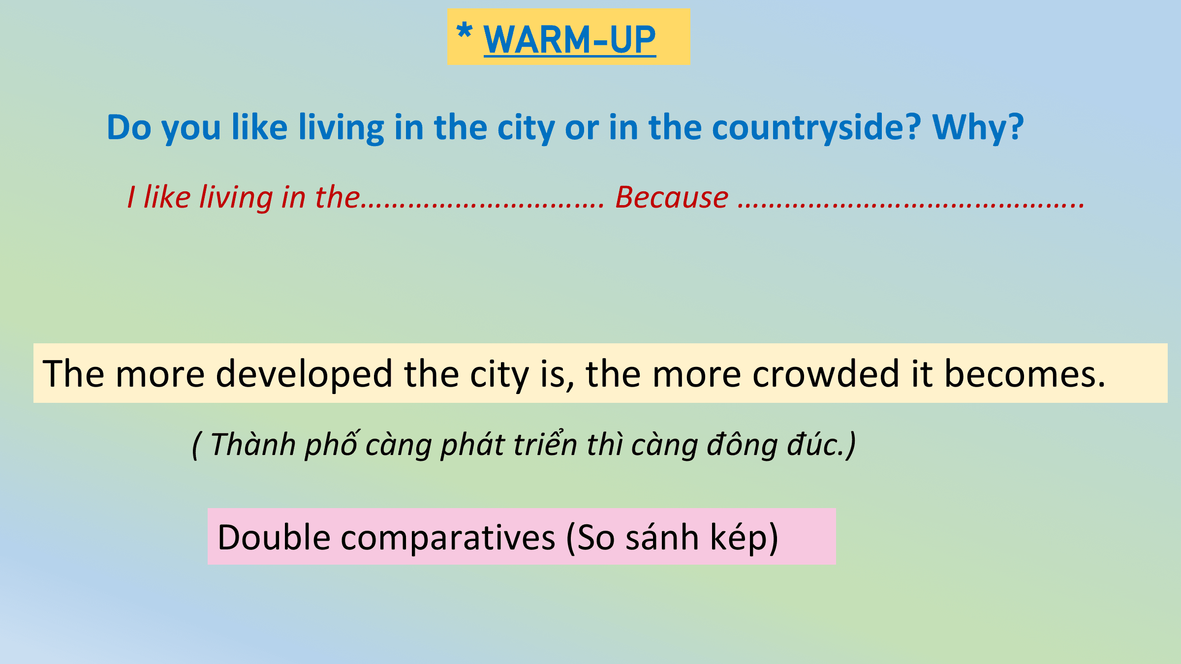 * WARM-UP

 Do you like living in the city or in the countryside? Why?
 I like living in the…………………………. Because ……………………………………..

The more developed the city is, the more crowded it becomes.
 ( Thành phố càng phát triển thì càng đông đúc.)

 Double comparatives (So sánh kép)