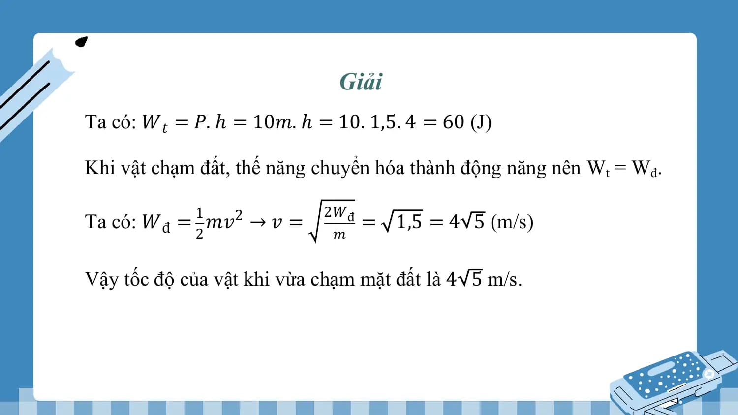 Giải
Ta có: 𝑊𝑡 = 𝑃. ℎ = 10𝑚. ℎ = 10. 1,5. 4 = 60 (J)

Khi vật chạm đất, thế năng chuyển hóa thành động năng nên Wt = Wđ.

 1 2𝑊đ
Ta có: 𝑊đ = 𝑚𝑣2 → 𝑣 = = 1,5 = 4 5 (m/s)
 2 𝑚

Vậy tốc độ của vật khi vừa chạm mặt đất là 4 5 m/s.