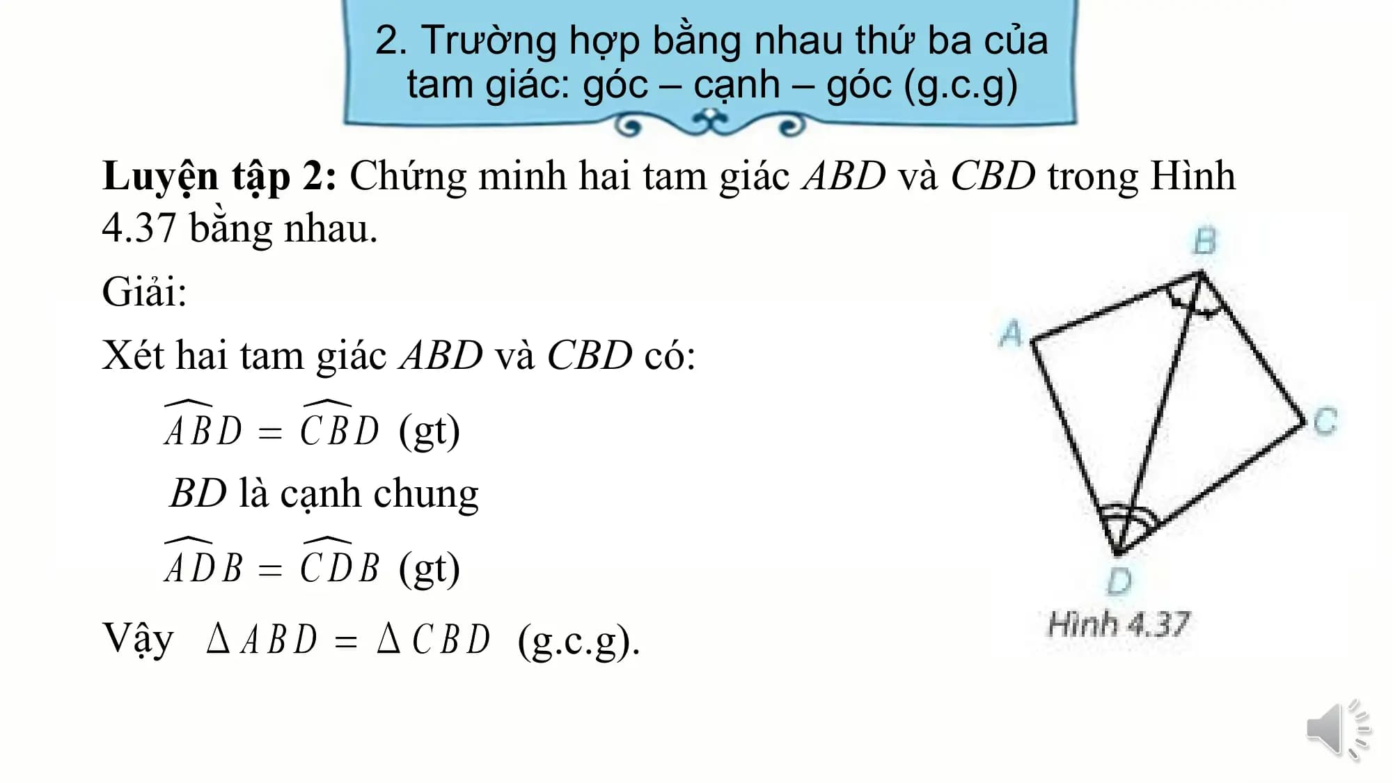 2. Trường hợp bằng nhau thứ ba của
 tam giác: góc – cạnh – góc (g.c.g)

Luyện tập 2: Chứng minh hai tam giác ABD và CBD trong Hình
4.37 bằng nhau.
Giải:
Xét hai tam giác ABD và CBD có:
 (gt)
 BD là cạnh chung
 (gt)
Vậy (g.c.g).