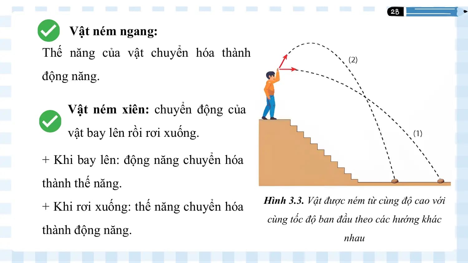 Vật ném ngang:
 1
Thế năng của vật chuyển hóa thành
động năng.

 Vật ném xiên: chuyển động của
 vật bay lên rồi rơi xuống.

+ Khi bay lên: động năng chuyển hóa
thành thế năng.
 Hình 3.3. Vật được ném từ cùng độ cao với
+ Khi rơi xuống: thế năng chuyển hóa
 cùng tốc độ ban đầu theo các hướng khác
thành động năng.
 nhau