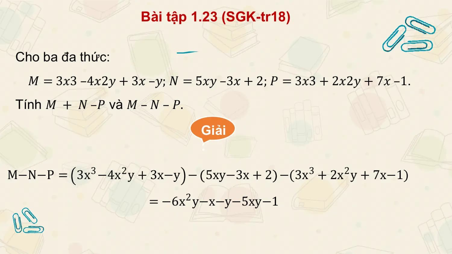 Bài tập 1.23 (SGK-tr18)

 Cho ba đa thức:
 𝑀 = 3𝑥3 –4𝑥2𝑦 + 3𝑥 –𝑦; 𝑁 = 5𝑥𝑦 –3𝑥 + 2; 𝑃 = 3𝑥3 + 2𝑥2𝑦 + 7𝑥 –1.
 Tính 𝑀 + 𝑁 –𝑃 và 𝑀 – 𝑁 – 𝑃.
 Giải
 :

M−N−P = 3x3 −4x2 y + 3x−y − 5xy−3x + 2 −(3x3 + 2x2 y + 7x−1)

 = −6x 2 y−x−y−5xy−1