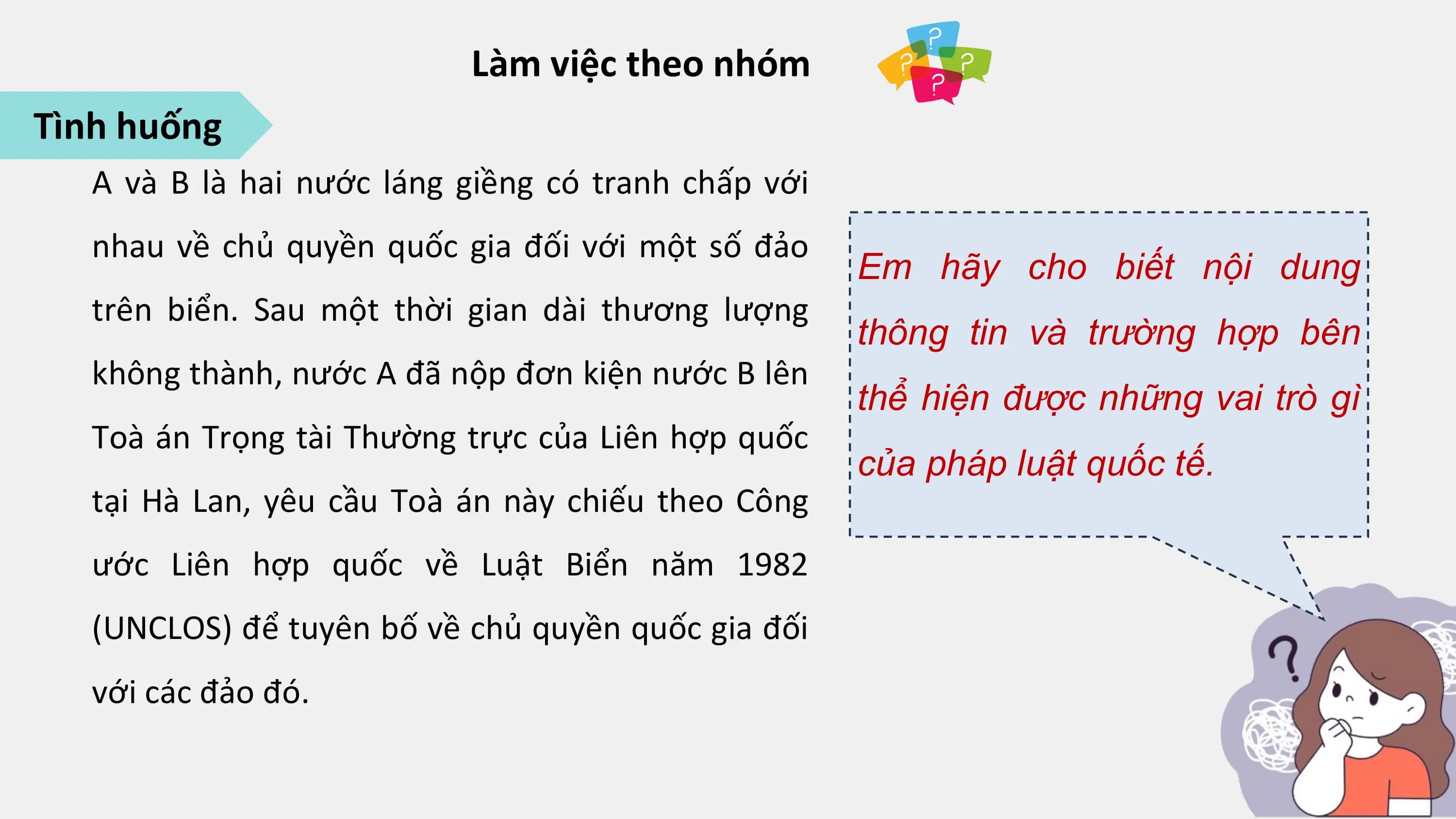 Làm việc theo nhóm
Tình huống
 A và B là hai nước láng giềng có tranh chấp với
 nhau về chủ quyền quốc gia đối với một số đảo
 Em hãy cho biết nội dung
 trên biển. Sau một thời gian dài thương lượng
 thông tin và trường hợp bên
 không thành, nước A đã nộp đơn kiện nước B lên
 thể hiện được những vai trò gì
 Toà án Trọng tài Thường trực của Liên hợp quốc
 của pháp luật quốc tế.
 tại Hà Lan, yêu cầu Toà án này chiếu theo Công
 ước Liên hợp quốc về Luật Biển năm 1982
 (UNCLOS) để tuyên bố về chủ quyền quốc gia đối
 với các đảo đó.