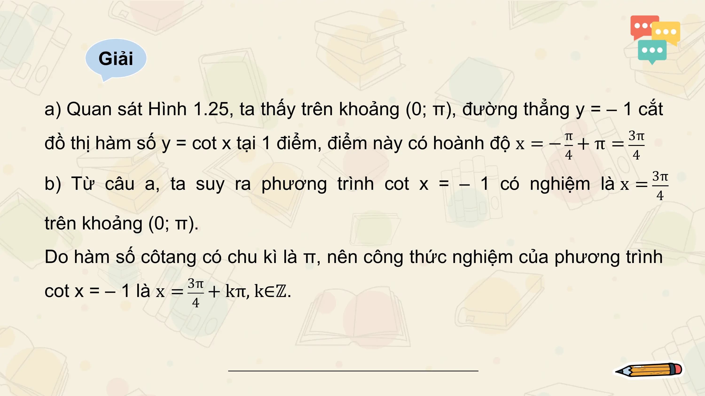 Giải

a) Quan sát Hình 1.25, ta thấy trên khoảng (0; π), đường thẳng y = – 1 cắt
 π 3π
đồ thị hàm số y = cot x tại 1 điểm, điểm này có hoành độ x = − + π =
 4 4
 3π
b) Từ câu a, ta suy ra phương trình cot x = – 1 có nghiệm là x =
 4

trên khoảng (0; π).
Do hàm số côtang có chu kì là π, nên công thức nghiệm của phương trình
 3π
cot x = – 1 là x = + kπ, k∈ℤ.
 4