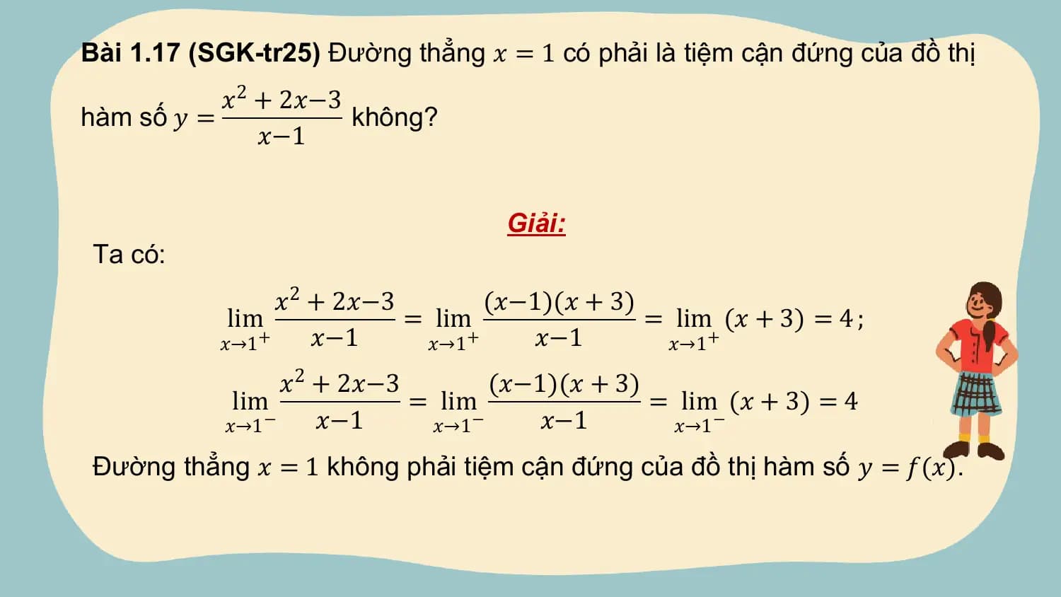 Bài 1.17 (SGK-tr25) Đường thẳng 𝑥 = 1 có phải là tiệm cận đứng của đồ thị
 𝑥2 + 2𝑥−3
hàm số 𝑦 = không?
 𝑥−1

 Giải:
Ta có:
 𝑥2 + 2𝑥−3 (𝑥−1)(𝑥 + 3)
 lim = lim = lim (𝑥 + 3) = 4 ;
 𝑥→1 + 𝑥−1 𝑥→1 + 𝑥−1 𝑥→1 +

 𝑥2 + 2𝑥−3 (𝑥−1)(𝑥 + 3)
 lim = lim = lim (𝑥 + 3) = 4
 𝑥→1 − 𝑥−1 𝑥→1 − 𝑥−1 𝑥→1 −

Đường thẳng 𝑥 = 1 không phải tiệm cận đứng của đồ thị hàm số 𝑦 = 𝑓(𝑥).