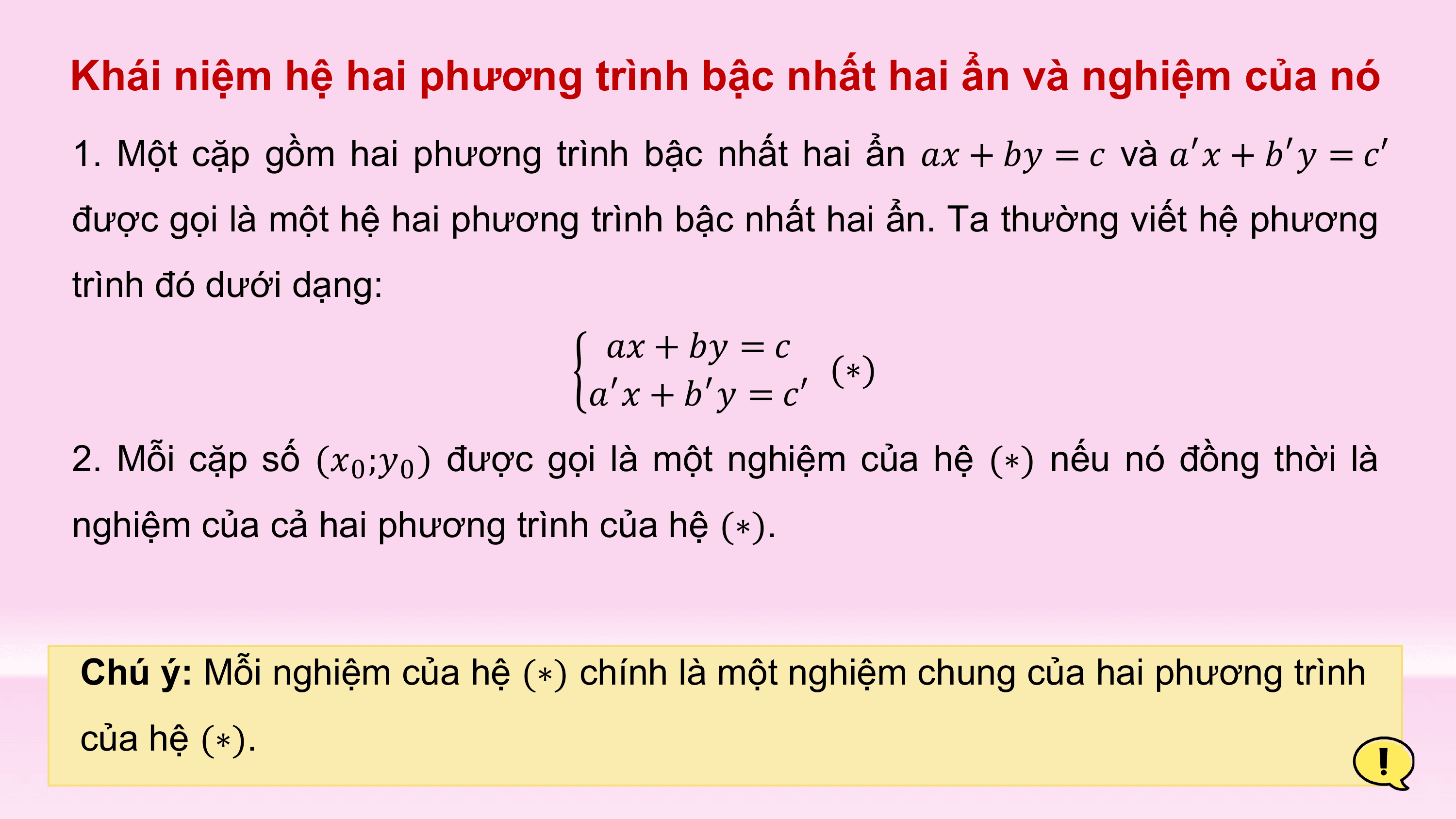 Khái niệm hệ hai phương trình bậc nhất hai ẩn và nghiệm của nó
1. Một cặp gồm hai phương trình bậc nhất hai ẩn ?? + ?? = ? và ?′? + ?′? = ?′
được gọi là một hệ hai phương trình bậc nhất hai ẩn. Ta thường viết hệ phương
trình đó dưới dạng:
 ?? + ?? = ?
 (∗)
 ?′? + ?′? = ?′
2. Mỗi cặp số (?0 ;?0 ) được gọi là một nghiệm của hệ (∗) nếu nó đồng thời là
nghiệm của cả hai phương trình của hệ (∗).

Chú ý: Mỗi nghiệm của hệ (∗) chính là một nghiệm chung của hai phương trình
của hệ (∗).