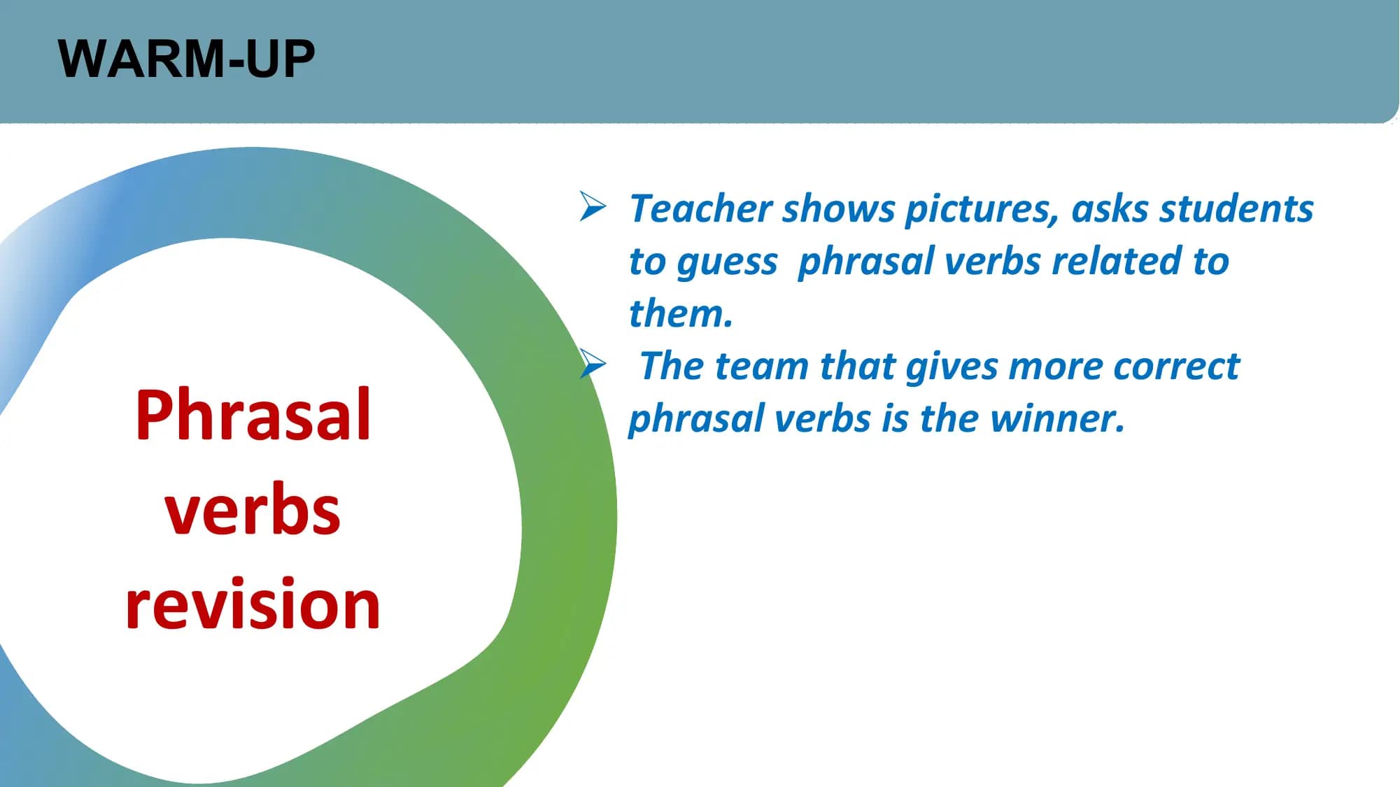 WARM-UP

 Ø Teacher shows pictures, asks students
 to guess phrasal verbs related to
 them.
 Ø The team that gives more correct
 Phrasal phrasal verbs is the winner.

 verbs
 revision