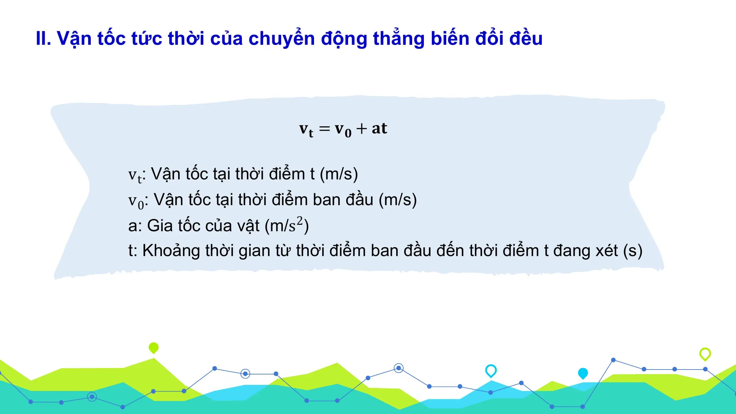 II. Vận tốc tức thời của chuyển động thẳng biến đổi đều

 𝐯𝐭 = 𝐯𝟎 + 𝐚𝐭

 v t: Vận tốc tại thời điểm t (m/s)
 v 0: Vận tốc tại thời điểm ban đầu (m/s)
 a: Gia tốc của vật (m/s 2)
 t: Khoảng thời gian từ thời điểm ban đầu đến thời điểm t đang xét (s)