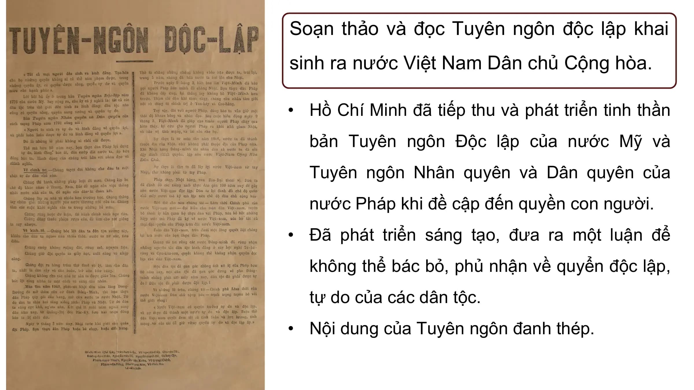Soạn thảo và đọc Tuyên ngôn độc lập khai
sinh ra nước Việt Nam Dân chủ Cộng hòa.

• Hồ Chí Minh đã tiếp thu và phát triển tinh thần
 bản Tuyên ngôn Độc lập của nước Mỹ và
 Tuyên ngôn Nhân quyên và Dân quyên của
 nước Pháp khi đề cập đến quyền con người.
• Đã phát triển sáng tạo, đưa ra một luận để
 không thể bác bỏ, phủ nhận về quyển độc lập,
 tự do của các dân tộc.
• Nội dung của Tuyên ngôn đanh thép.