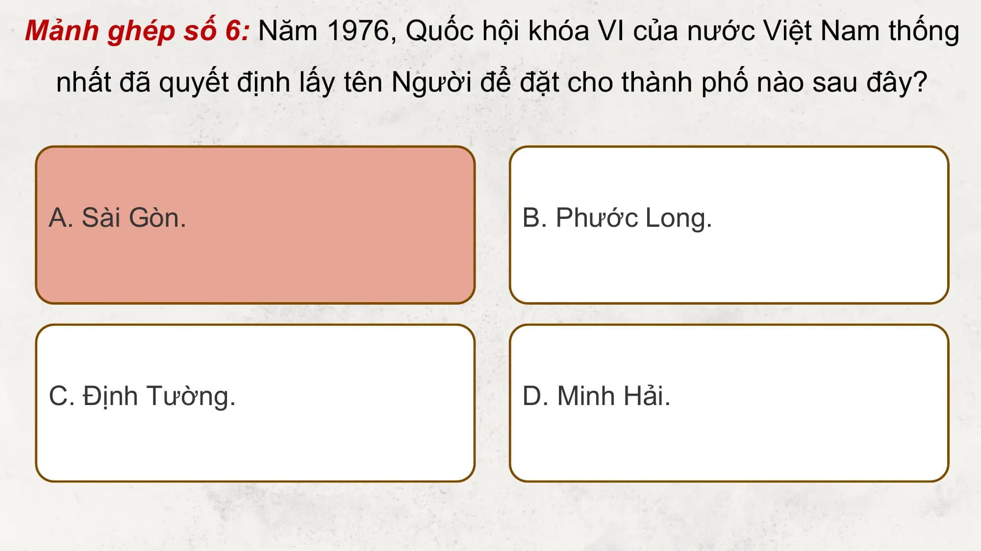 Mảnh ghép số 6: Năm 1976, Quốc hội khóa VI của nước Việt Nam thống
 nhất đã quyết định lấy tên Người để đặt cho thành phố nào sau đây?

 A. Sài Gòn. B. Phước Long.

 C. Định Tường. D. Minh Hải.