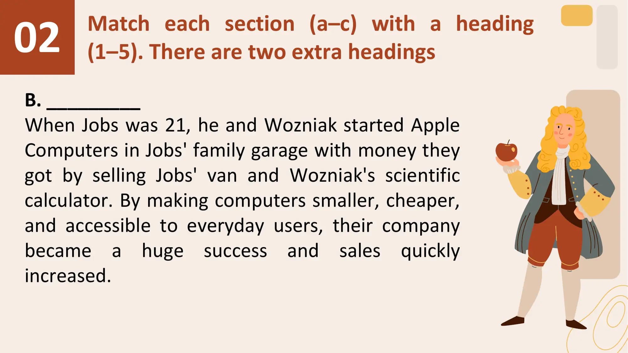 02 Match each section (a–c) with a heading
 (1–5). There are two extra headings

B. _________
When Jobs was 21, he and Wozniak started Apple
Computers in Jobs' family garage with money they
got by selling Jobs' van and Wozniak's scientific
calculator. By making computers smaller, cheaper,
and accessible to everyday users, their company
became a huge success and sales quickly
increased.