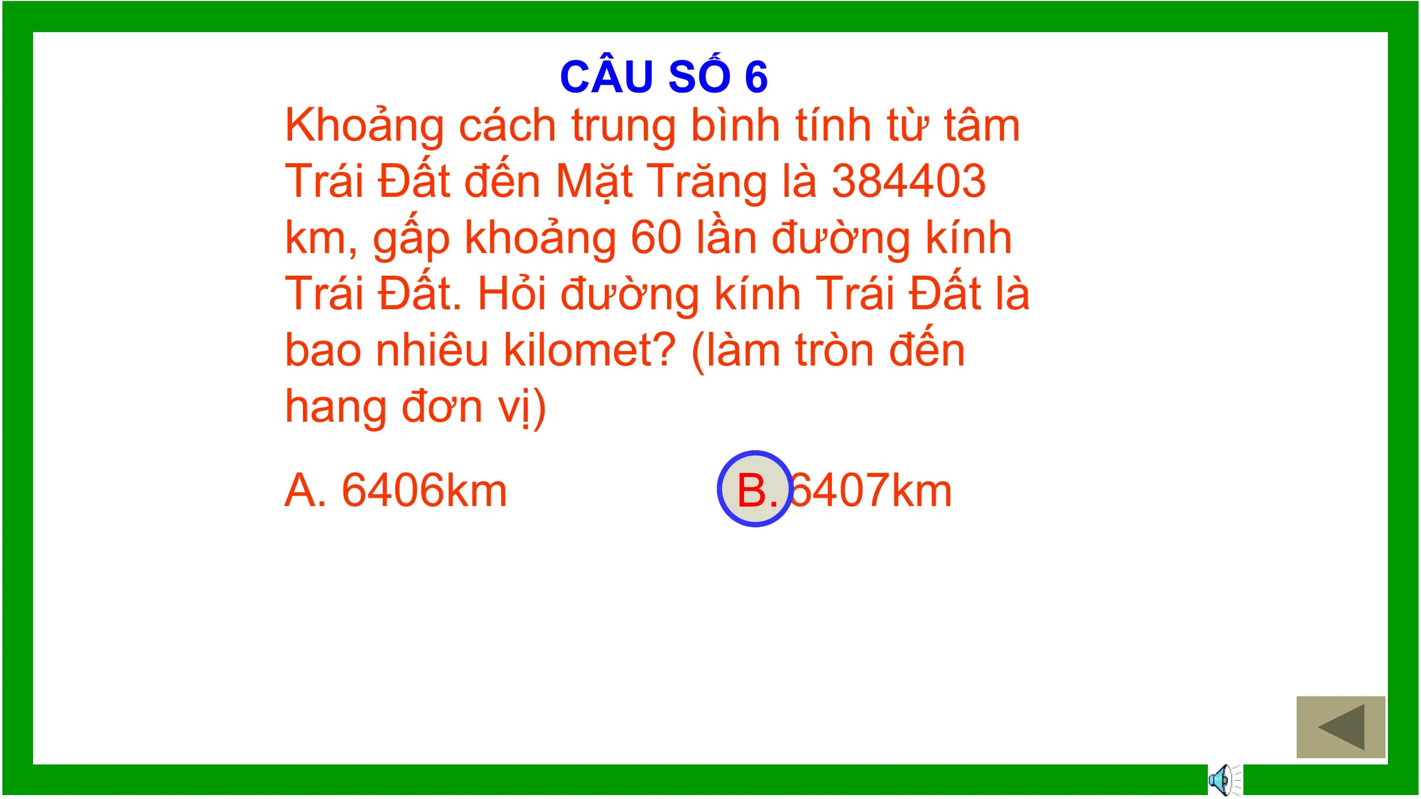CÂU SỐ 6
Khoảng cách trung bình tính từ tâm
Trái Đất đến Mặt Trăng là 384403
km, gấp khoảng 60 lần đường kính
Trái Đất. Hỏi đường kính Trái Đất là
bao nhiêu kilomet? (làm tròn đến
hang đơn vị)
A. 6406km B.
 B. 6407km