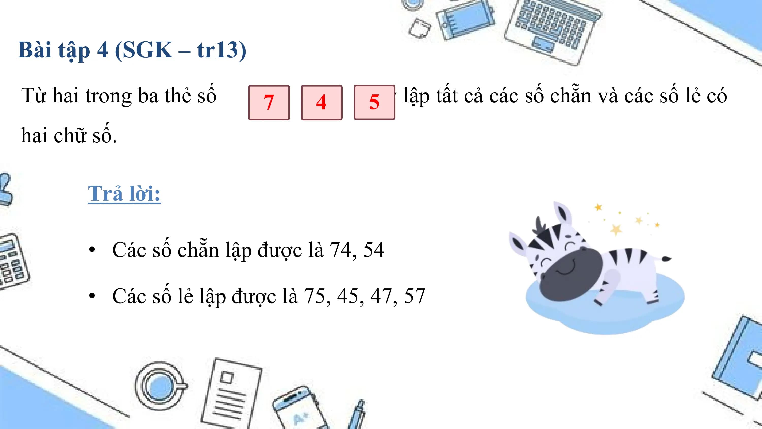 Bài tập 4 (SGK – tr13)
Từ hai trong ba thẻ số 7 4 hãy
 5 lập tất cả các số chẵn và các số lẻ có
hai chữ số.

 Trả lời:

 • Các số chẵn lập được là 74, 54

 • Các số lẻ lập được là 75, 45, 47, 57