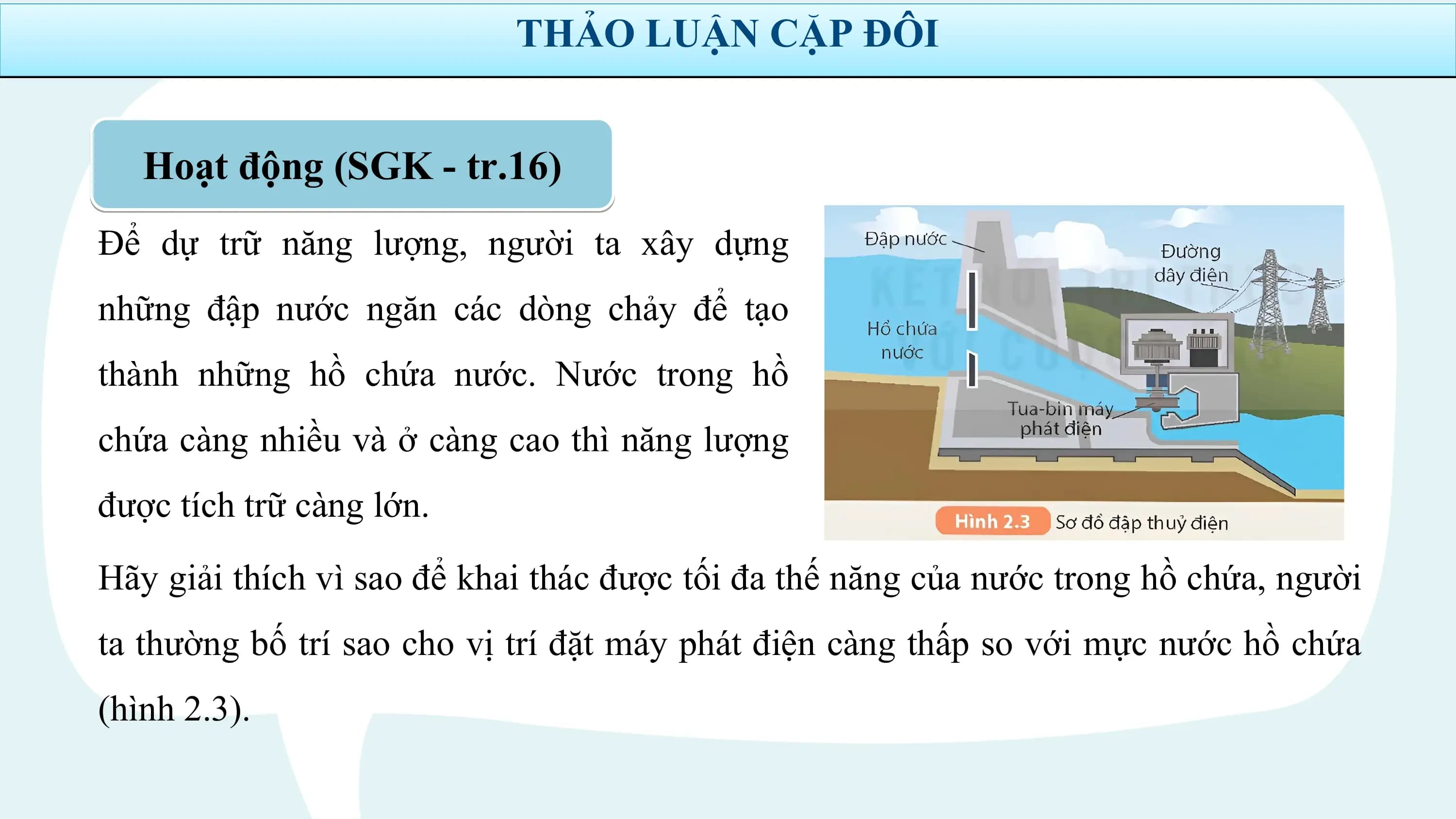 THẢO LUẬN CẶP ĐÔI

 Hoạt động (SGK - tr.16)
Để dự trữ năng lượng, người ta xây dựng
những đập nước ngăn các dòng chảy để tạo
thành những hồ chứa nước. Nước trong hồ
chứa càng nhiều và ở càng cao thì năng lượng
được tích trữ càng lớn.
Hãy giải thích vì sao để khai thác được tối đa thế năng của nước trong hồ chứa, người
ta thường bố trí sao cho vị trí đặt máy phát điện càng thấp so với mực nước hồ chứa
(hình 2.3).