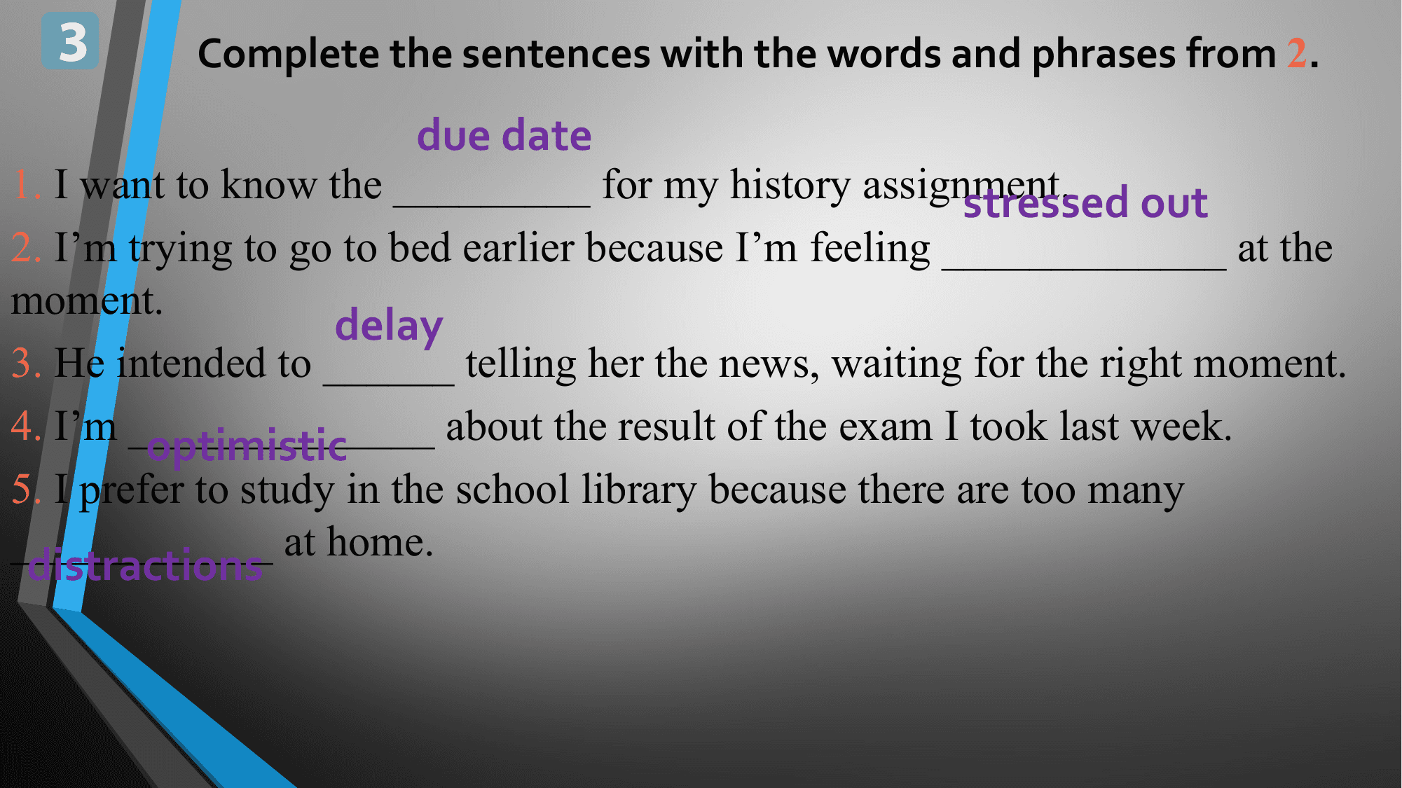3 Complete the sentences with the words and phrases from 2.
 due date
1. I want to know the _________ for my history assignment.
 stressed out
2. I’m trying to go to bed earlier because I’m feeling _____________ at the
moment.
 delay
3. He intended to ______ telling her the news, waiting for the right moment.
4. I’m ______________
 optimistic about the result of the exam I took last week.
5. I prefer to study in the school library because there are too many
____________ at home.
distractions