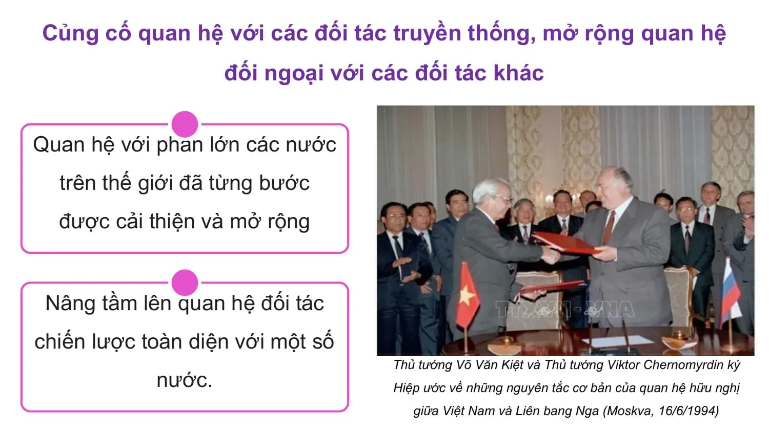 Củng cố quan hệ với các đối tác truyền thống, mở rộng quan hệ
 đối ngoại với các đối tác khác

Quan hệ với phần lớn các nước
 trên thế giới đã từng bước
 được cải thiện và mở rộng

 Nâng tầm lên quan hệ đối tác
chiến lược toàn diện với một số
 Thủ tướng Võ Văn Kiệt và Thủ tướng Viktor Chernomyrdin ký
 nước. Hiệp ước về những nguyên tắc cơ bản của quan hệ hữu nghị
 giữa Việt Nam và Liên bang Nga (Moskva, 16/6/1994)