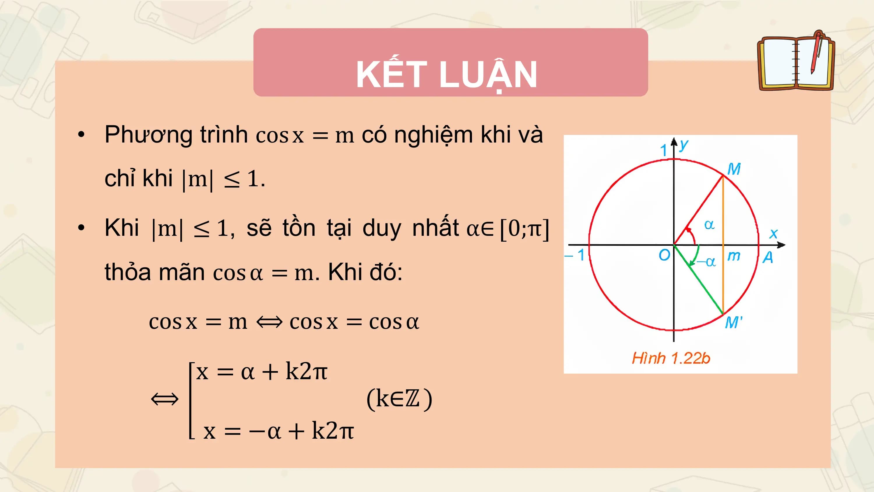 KẾT LUẬN
• Phương trình cos x = m có nghiệm khi và
 chỉ khi m ≤ 1.

• Khi m ≤ 1, sẽ tồn tại duy nhất α∈ 0;π
 thỏa mãn cos α = m. Khi đó:

 cos x = m ⟺ cos x = cos α

 x = α + k2π
 ⟺ (k∈ℤ )
 x = −α + k2π
