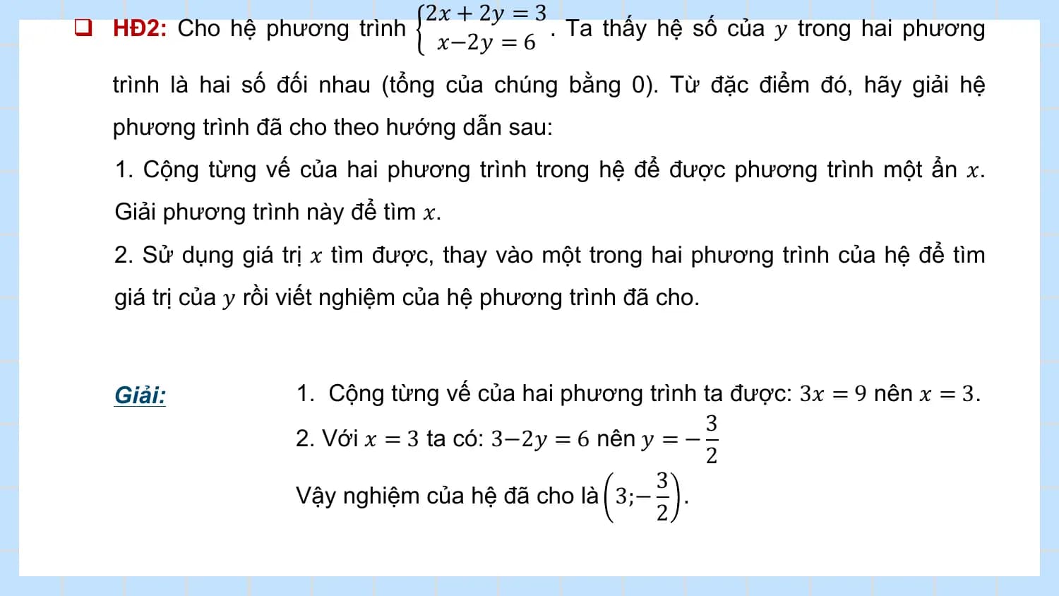 2𝑥 + 2𝑦 = 3
q HĐ2: Cho hệ phương trình . Ta thấy hệ số của 𝑦 trong hai phương
 𝑥−2𝑦 = 6
 trình là hai số đối nhau (tổng của chúng bằng 0). Từ đặc điểm đó, hãy giải hệ
 phương trình đã cho theo hướng dẫn sau:
 1. Cộng từng vế của hai phương trình trong hệ để được phương trình một ẩn 𝑥.
 Giải phương trình này để tìm 𝑥.
 2. Sử dụng giá trị 𝑥 tìm được, thay vào một trong hai phương trình của hệ để tìm
 giá trị của 𝑦 rồi viết nghiệm của hệ phương trình đã cho.

 Giải: 1. Cộng từng vế của hai phương trình ta được: 3𝑥 = 9 nên 𝑥 = 3.
 3
 2. Với 𝑥 = 3 ta có: 3−2𝑦 = 6 nên 𝑦 = −
 2
 3
 Vậy nghiệm của hệ đã cho là 3;− .
 2